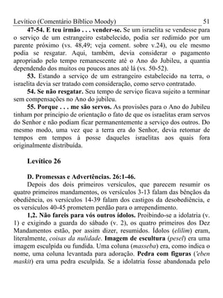 Levítico (Comentário Bíblico Moody)                                     51
     47-54. E teu irmão . . . vender-se. Se um israelita se vendesse para
o serviço de um estrangeiro estabelecido, podia ser redimido por um
parente próximo (vs. 48,49; veja coment. sobre v.24), ou ele mesmo
podia se resgatar. Aqui, também, devia considerar o pagamento
apropriado pelo tempo remanescente até o Ano do Jubileu, a quantia
dependendo dos muitos ou poucos anos até lá (vs. 50-52).
     53. Estando a serviço de um estrangeiro estabelecido na terra, o
israelita devia ser tratado com consideração, como servo contratado.
     54. Se não resgatar. Seu tempo de serviço ficava sujeito a terminar
sem compensações no Ano do jubileu.
     55. Porque . . . me são servos. As provisões para o Ano do Jubileu
tinham por principio de orientação o fato de que os israelitas eram servos
do Senhor e não podiam ficar permanentemente a serviço dos outros. Do
mesmo modo, uma vez que a terra era do Senhor, devia retomar de
tempos em tempos à posse daqueles israelitas aos quais fora
originalmente distribuída.

     Levítico 26

      D. Promessas e Advertências. 26:1-46.
      Depois dos dois primeiros versículos, que parecem resumir os
quatro primeiros mandamentos, os versículos 3-13 falam das bênçãos da
obediência, os versículos 14-39 falam dos castigos da desobediência, e
os versículos 40-45 prometem perdão para o arrependimento.
      1,2. Não fareis para vós outros ídolos. Proibindo-se a idolatria (v.
1) e exigindo a guarda do sábado (v. 2), os quatro primeiros dos Dez
Mandamentos estão, por assim dizer, resumidos. Ídolos (elilim) eram,
literalmente, coisas da nulidade. Imagem de escultura (pesel) era uma
imagem esculpida ou fundida. Uma coluna (masseba) era, como indica o
nome, uma coluna levantada para adoração. Pedra com figuras ('eben
maskit) era uma pedra esculpida. Se a idolatria fosse abandonada pelo
 