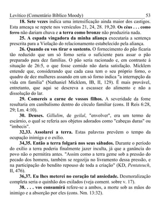 Levítico (Comentário Bíblico Moody)                                     53
      18. Sete vezes indica uma intensificação ainda maior dos castigos.
Esta ameaça se repete nos versículos 21, 24, 28. 19,20. Os céus . . . como
ferro não dariam chuva e a terra como bronze não produziria nada.
      25. A espada vingadora da minha aliança executaria a sentença
prescrita para a Violação do relacionamento estabelecido pela aliança.
      26. Quando eu vos tirar o sustento. O fornecimento do pão ficaria
tão reduzido que um só forno seria o suficiente para assar o pão
preparado para dez famílias. O pão seria racionado e, em contraste à
situação de 26:5, o que fosse comido não daria satisfação. Micklem
entende que, considerando que cada casa tem o seu próprio forno, o
quadro de dez mulheres assando em um só forno indica "a interrupção da
vida em família" (Nathaniel Micklem, IB, II, 129). É mais provável,
entretanto, que aqui se descreva a escassez do alimento e não a
dissolução do lar.
      29. Comereis a carne de vossos filhos. A severidade da fome
resultaria em canibalismo dentro do círculo familiar (cons. II Reis 6:28,
29; Lm. 4:10).
      30. Deuses. Gillulim, de geilal, "envolver", era um termo de
escárnio, o qual se referia aos objetos adorados como "cabeças duras" ou
"imbecis".
      32,33. Assolarei a terra. Estas palavras prevêem o tempo da
ocupação inimiga e o exílio.
      34,35. Então a terra folgará nos seus sábados. Durante o período
do exílio a terra poderia finalmente jazer inculta, já que a ganância do
povo não o permitira antes. "Assim como a terra geme sob a pressão do
pecado dos homens, também se regozija no livramento dessa pressão, e
na participação do bendito repouso de toda a criação" (KD, Pentateuch,
II, 476).
      36,37. Eu lhes meterei no coração tal ansiedade. Desmoralização
completa seria o quinhão dos exilados (veja coment. sobre v. 17).
      38. . . . vos consumirá refere-se a ambos, a morte sob as mãos do
inimigo e a absorção por eles (cons. Nm. 13:32).
 
