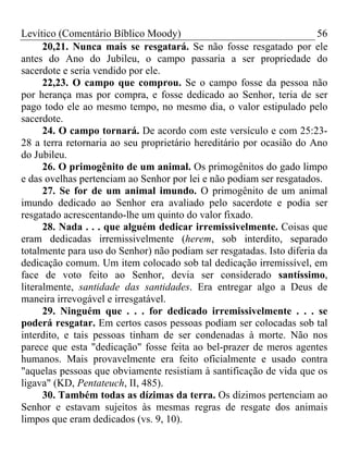 Levítico (Comentário Bíblico Moody)                                    56
      20,21. Nunca mais se resgatará. Se não fosse resgatado por ele
antes do Ano do Jubileu, o campo passaria a ser propriedade do
sacerdote e seria vendido por ele.
      22,23. O campo que comprou. Se o campo fosse da pessoa não
por herança mas por compra, e fosse dedicado ao Senhor, teria de ser
pago todo ele ao mesmo tempo, no mesmo dia, o valor estipulado pelo
sacerdote.
      24. O campo tornará. De acordo com este versículo e com 25:23-
28 a terra retornaria ao seu proprietário hereditário por ocasião do Ano
do Jubileu.
      26. O primogênito de um animal. Os primogênitos do gado limpo
e das ovelhas pertenciam ao Senhor por lei e não podiam ser resgatados.
      27. Se for de um animal imundo. O primogênito de um animal
imundo dedicado ao Senhor era avaliado pelo sacerdote e podia ser
resgatado acrescentando-lhe um quinto do valor fixado.
      28. Nada . . . que alguém dedicar irremissivelmente. Coisas que
eram dedicadas irremissivelmente (herem, sob interdito, separado
totalmente para uso do Senhor) não podiam ser resgatadas. Isto diferia da
dedicação comum. Um item colocado sob tal dedicação irremissível, em
face de voto feito ao Senhor, devia ser considerado santíssimo,
literalmente, santidade das santidades. Era entregar algo a Deus de
maneira irrevogável e irresgatável.
      29. Ninguém que . . . for dedicado irremissivelmente . . . se
poderá resgatar. Em certos casos pessoas podiam ser colocadas sob tal
interdito, e tais pessoas tinham de ser condenadas à morte. Não nos
parece que esta "dedicação" fosse feita ao bel-prazer de meros agentes
humanos. Mais provavelmente era feito oficialmente e usado contra
"aquelas pessoas que obviamente resistiam à santificação de vida que os
ligava" (KD, Pentateuch, II, 485).
      30. Também todas as dízimas da terra. Os dízimos pertenciam ao
Senhor e estavam sujeitos às mesmas regras de resgate dos animais
limpos que eram dedicados (vs. 9, 10).
 