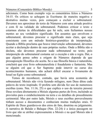 Números (Comentário Bíblico Moody)                                         5
adicionais. Como bom exemplo veja os comentários feitos a Números
34:15. Os críticos se achegam às Escrituras de maneira negativa e
destrutiva muitas vezes, pois começam a excluir o sobrenatural.
Devemos nos aproximar do texto de Números com uma atitude positiva
e com fé na validade do sobrenatural. Podemos criticar o texto e
estarmos alertas às dificuldades que há nele, sem fecharmos nossas
mentes ao seu verdadeiro significado. Em assuntos que envolvem o
sobrenatural, devemos procurar o significado mais claro, que seja
consistente com um método histórico-gramático de interpretação.
Quando a Bíblia proclama que houve intervenção sobrenatural, devemos
aceitar a declaração dentro de suas próprias razões. Onde a Bíblia não o
declara, não devemos procurar nada sobrenatural no texto; pois
interposição do sobrenatural costuma ser a exceção e não a regra. Daí, o
que alguém pensa sobre a origem de Números depende de que
pressuposição filosófica ele aceita. Se a sua filosofia básica é naturalista,
concluirá que esse livro sobrenaturalista é fraudulento e fantasista. Mas
se alguém crê que o Ser Supremo pode intervir no curso dos
acontecimentos humanos, não achará difícil encarar o livramento de
Israel no Egito como sobrenatural.
     Temos de reconhecer, contudo, que havia uma economia do
sobrenatural. Moisés não vivia fazendo milagres, nem Deus ditou cada
palavra do texto inspirado. O profeta sem dúvida fez uso de numerosos
escribas (cons. Nm. 11:16, 25) o que explica o uso da terceira pessoa)
Deus revelara diretamente a Moisés algumas partes do livro, incluindo as
provisões para o estabelecimento na terra e os detalhes do procedimento
cerimonial. Mas por outro lado, Moisés e seus escribas provavelmente
tinham acesso a documentos e conheciam muitas tradições orais. O
Espírito de Deus guardava-os dos erros de fato, doutrina ou julgamento.
A narrativa de Balaão e Balaque (Nm. 22-24) é a única passagem no
livro que não se atribui expressamente a Moisés e na qual Moisés não é
mencionado.
 