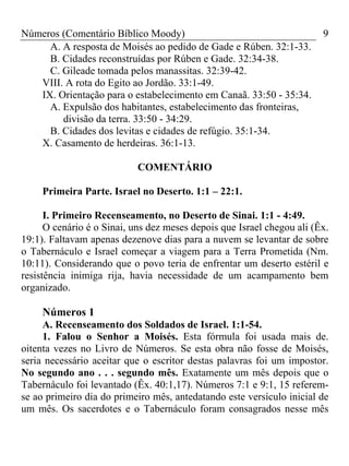 Números (Comentário Bíblico Moody)                                      9
     A. A resposta de Moisés ao pedido de Gade e Rúben. 32:1-33.
     B. Cidades reconstruídas por Rúben e Gade. 32:34-38.
     C. Gileade tomada pelos manassitas. 32:39-42.
   VIII. A rota do Egito ao Jordão. 33:1-49.
   IX. Orientação para o estabelecimento em Canaã. 33:50 - 35:34.
     A. Expulsão dos habitantes, estabelecimento das fronteiras,
        divisão da terra. 33:50 - 34:29.
     B. Cidades dos levitas e cidades de refúgio. 35:1-34.
   X. Casamento de herdeiras. 36:1-13.

                            COMENTÁRIO

     Primeira Parte. Israel no Deserto. 1:1 – 22:1.

      I. Primeiro Recenseamento, no Deserto de Sinai. 1:1 - 4:49.
      O cenário é o Sinai, uns dez meses depois que Israel chegou ali (Êx.
19:1). Faltavam apenas dezenove dias para a nuvem se levantar de sobre
o Tabernáculo e Israel começar a viagem para a Terra Prometida (Nm.
10:11). Considerando que o povo teria de enfrentar um deserto estéril e
resistência inimiga rija, havia necessidade de um acampamento bem
organizado.

     Números 1
     A. Recenseamento dos Soldados de Israel. 1:1-54.
     1. Falou o Senhor a Moisés. Esta fórmula foi usada mais de.
oitenta vezes no Livro de Números. Se esta obra não fosse de Moisés,
seria necessário aceitar que o escritor destas palavras foi um impostor.
No segundo ano . . . segundo mês. Exatamente um mês depois que o
Tabernáculo foi levantado (Êx. 40:1,17). Números 7:1 e 9:1, 15 referem-
se ao primeiro dia do primeiro mês, antedatando este versículo inicial de
um mês. Os sacerdotes e o Tabernáculo foram consagrados nesse mês
 