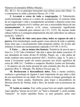Números (Comentário Bíblico Moody)                                       10
(Êx. 40; Lv. 8); os príncipes trouxeram suas ofertas nesse mês (Núm. 7);
e comemorou-se então a primeira Páscoa. (9: 1-14).
      2. Levantai o censo de toda a congregação. O Tabernáculo,
recém-terminado, tomou-se o centro do acampamento. O exército tinha
de ser organizado e todo o acampamento arrumado e disposto como uma
organização religioso-civil e militar; por isso a necessidade básica de um
recenseamento. A palavra ro'sh, censo, comumente significando
"cabeça", foi traduzida para número em I Cr. 12:23. Do mesmo modo
cabeça refere-se à contagem propriamente dita dos indivíduos ou cabeças
(gulgelot, "crânio").
      3. Da idade de vinte anos para cima, todos os capazes de sair à
guerra. Esta terminologia, usada quatro vezes através de todo o capítulo,
torna claro que o recenseamento tinha propósito militar. Os levitas não
militares tiveram um recenseamento separado (1:47-49; 3:14-51).
      5. Estes . . . são os nomes dos homens. Tentativas de provar que a
lista (vs. 5-15) "não é histórica" não têm o apoio dos dados concretos. O
uso abundante do nome divino El (Eliabe, Pagiel, etc. ) não indica de
modo nenhum uma autoria posterior (ICC, Numbers, págs. 6, 7), pois o
nome é livremente usado em nomes pessoais nos textos ugaríticos de
cerca de 1400 A.C. Também o composto Shaddeiy (como em Zurisadai,
v. 6) aparece em um nome pessoal de uma estatueta dos fins do século
quatorze (Wm. F. Albright, The Biblical Period, pág. 7).
      18. Declararam a descendência deles. Para a mente semítica,
conhecer a genealogia de alguém é mais importante do que saber a data
do seu nascimento ou sua idade. Por isso temos as longas genealogias da
Bíblia, que foram usadas, finalmente, para traçar a descendência do
Messias através de Abraão, Judá e Davi, de acordo com as promessas de
Deus.
      19 Assim os contou. Este verbo peiqad tem um amplo significado.
Aqui significa "passar em revista", ou "fazer a chamada" e, neste sentido,
"numerar". As muito repetidas frases, as suas gerações, pelas suas
 