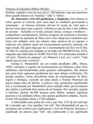 Números (Comentário Bíblico Moody)                                    11
famílias, segundo a casa de seus pós (v. 20) indicam o que nós queremos
dizer quando falamos em "famílias" "afãs" e "tribos".
      46. Seiscentos e três mil quinhentos, e cinqüenta. Este número se
refere apenas ao exército, pois eram duas as condições governando a
numeração – os homens incluídos deviam ter acima de vinte anos e
deviam estar aptos para a guerra. Calculou-se que de dois a três milhões
de pessoas – incluindo os levitas, pessoas idosas, crianças e mulheres –
compunham o acampamento. Mestres incapazes de aceitarem o elemento
sobrenatural na operação de Deus com o Seu antigo povo declaram que
cinco mil soldados seria um número mais razoável de se esperar, e
explicam este número como um recenseamento posterior colocado em
lugar errado. Há quem diga que foi o recenseamento de Davi em II Sm.
24. Mas lá o número dos soldados só de Judá é de 500.000 (lI Sm. 24:9),
enquanto aqui Judá tinha só 74.000. Em II Sm. 24 o termo para soldado é
'ish hayl, "homem de pujança"; em Números é kol yose' seibei', "todo
aquele que sai com o exército".
      George E. Mendenhall, em um estudo desafiador (JBL, Março,
1958), considera o registro do recenseamento em Números como listas
autênticas, mal-interpretadas pelas gerações subseqüentes. Ele destaca
que essas listas aparecem geralmente nas mais antigas civilizações. No
mundo semítico, foram descobertas listas de recenseamento de Mari,
Ugarit e Alalaque, variando em datas desde o Período Patriarcal até
pouco tempo antes de Moisés. A palavra 'elep, geralmente significando
mil, é considerada por Mendenhall como unidade tribal, provavelmente
não militar e incluindo bem menos de mi homens. Por exemplo, quando
o hebraico declara 46.500 homens para Rúben, poderia significar
quarenta e seis unidades tribais, mas apenas quinhentos soldados. Assim,
seriam 558 unidades tribais e 5.550 soldados.
      A dificuldade neste ponto de vista é que Nm. 2:32 dá um total que
dá a entender que 'elep significa "um mil". Mas Mendenhall crê que os
sacerdotes pós-exílicos que organizaram o livro de Números forçaram o
significado da palavra para "mil", não conhecendo o seu significado
 