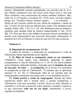 Números (Comentário Bíblico Moody)                                      12
anterior. Mendenhall comenta corretamente, em conexão com Jz. 6:15,
que Gideão considerava seus mil ('elep) como fracos (isto é, não uma
força completa), uma característica de muitas unidades militares. Mas,
então ele se vê forçado a considerar Êx. 18:25 como versículo espúrio,
porque diz: "Escolheu Moisés homens capazes . . . e os constituiu . ..
chefes de mil ('alapim), chefes de cem, chefes de cinqüenta, e chefes de
dez". O autor crê que as provas indicam que o termo 'elep designava uma
unidade militar (Nm. 1:16; 31:5, 14), mas finalmente passou também a
significar uma unidade tribal de número indeterminado (1 Sm. 23:23;
Mq. 5:2). Para que dois a três milhões de pessoas fossem sustentadas no
deserto seria imprescindível que houvesse intervenção sobrenatural. O
propósito do Livro de Números é contar-nos que isto foi o que aconteceu.

     Números 2

     B. Disposição do Acampamento. 2:1-34.
     A ordem da marcha e a disposição do acampamento à volta do
Tabernáculo foram especificadas neste capítulo.
     2. Os filhos de Israel se acamparão, junto ao seu estandarte
("bandeira"). Eram quatro essas bandeiras, indicando os quatro
acampamentos à volta do Tabernáculo (vs. 3, 10, 18, 25). Havia também
outras bandeiras indicando famílias, chamadas aqui de insígnias da casa
de seus pais. Ao redor . . . se acamparão. Só os levitas e os sacerdotes
se acampavam ao lado do Tabernáculo. "O estranho que se aproximar
morrerá" (3: 10, 38). O Tabernáculo tinha de ser mantido puro de
contaminações cerimoniais associadas com o viver quotidiano do povo.
     17. Então partirá a tenda da congregação. Metade das tribos
marchavam diante dela e metade atrás; e quando acampavam, o
Tabernáculo, com seus sacerdotes e levitas, ficava no meio. Quando os
sacerdotes e os levitas avançavam, todos seguiam o exemplo e esperava-
se que estivessem cada um no seu lugar, literalmente, a postos,
segundo sua bandeira.
 