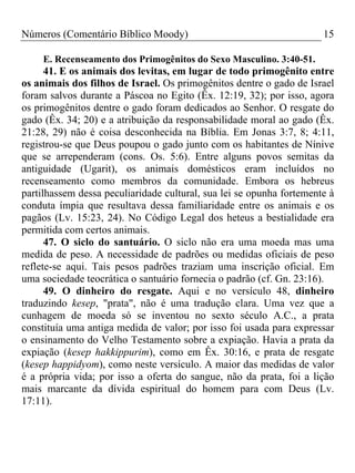 Números (Comentário Bíblico Moody)                                    15

     E. Recenseamento dos Primogênitos do Sexo Masculino. 3:40-51.
      41. E os animais dos levitas, em lugar de todo primogênito entre
os animais dos filhos de Israel. Os primogênitos dentre o gado de Israel
foram salvos durante a Páscoa no Egito (Êx. 12:19, 32); por isso, agora
os primogênitos dentre o gado foram dedicados ao Senhor. O resgate do
gado (Êx. 34; 20) e a atribuição da responsabilidade moral ao gado (Êx.
21:28, 29) não é coisa desconhecida na Bíblia. Em Jonas 3:7, 8; 4:11,
registrou-se que Deus poupou o gado junto com os habitantes de Nínive
que se arrependeram (cons. Os. 5:6). Entre alguns povos semitas da
antiguidade (Ugarit), os animais domésticos eram incluídos no
recenseamento como membros da comunidade. Embora os hebreus
partilhassem dessa peculiaridade cultural, sua lei se opunha fortemente à
conduta ímpia que resultava dessa familiaridade entre os animais e os
pagãos (Lv. 15:23, 24). No Código Legal dos heteus a bestialidade era
permitida com certos animais.
      47. O siclo do santuário. O siclo não era uma moeda mas uma
medida de peso. A necessidade de padrões ou medidas oficiais de peso
reflete-se aqui. Tais pesos padrões traziam uma inscrição oficial. Em
uma sociedade teocrática o santuário fornecia o padrão (cf. Gn. 23:16).
      49. O dinheiro do resgate. Aqui e no versículo 48, dinheiro
traduzindo kesep, "prata", não é uma tradução clara. Uma vez que a
cunhagem de moeda só se inventou no sexto século A.C., a prata
constituía uma antiga medida de valor; por isso foi usada para expressar
o ensinamento do Velho Testamento sobre a expiação. Havia a prata da
expiação (kesep hakkippurim), como em Êx. 30:16, e prata de resgate
(kesep happidyom), como neste versículo. A maior das medidas de valor
é a própria vida; por isso a oferta do sangue, não da prata, foi a lição
mais marcante da dívida espiritual do homem para com Deus (Lv.
17:11).
 