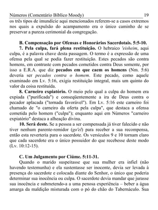 Números (Comentário Bíblico Moody)                                   19
os três tipos de imundície aqui mencionados referem-se a casos extremos
nos quais a expulsão do acampamento era o único caminho de se
preservar a pureza cerimonial da congregação.

     B. Compensação por Ofensas e Honorários Sacerdotais. 5:5-10.
     7. Pela culpa, fará plena restituição. O hebraico 'eisheim, aqui
culpa, é a palavra chave desta passagem. O termo é a expressão de uma
ofensa pela qual se podia fazer restituição. Estes pecados são contra
homens, em contraste com pecados cometidos contra Deus somente, por
isso a E.R.A. que diz pecados em que caem os homens (Nm. 5:6)
deveria ser pecados contra o homem. Este pecado, como aquele
examinado em Lv. 5:16, exigia restituição integral, mais um quinto do
valor da coisa restituída.
     8. Carneiro expiatório. O meio pelo qual a culpa do homem era
expiada ("purificada") e conseqüentemente a ira de Deus contra o
pecador aplacada ("tornada favorável"). Em Lv. 5:16 este carneiro foi
chamado de "o carneiro da oferta pela culpa", que destaca a ofensa
cometida pelo homem ("culpa"); enquanto aqui em Números "carneiro
expiatório" destaca a alheação divina.
     10. Será deste. Se a pessoa a ser compensada já tiver falecido e não
tiver nenhum parente-remidor (go'el) para receber a sua recompensa,
então esta reverteria para o sacerdote. Os versículos 9 e 10 tornam claro
que cada sacerdote era o único possuidor do que recebesse deste modo
(Lv. 10:12-15).

     C. Um Julgamento por Ciúme. 5:11-31.
     Quando o marido suspeitasse que sua mulher era infiel (não
havendo testemunha) e ela sustentasse ser inocente, devia ser levada à
presença do sacerdote e colocada diante do Senhor, o único que poderia
determinar sua inocência ou culpa. O sacerdote devia mandar que jurasse
sua inocência e submetendo-a a uma penosa experiência – beber a água
amarga da maldição misturada com o pó do chão do Tabernáculo. Sua
 