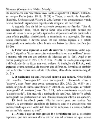 Números (Comentário Bíblico Moody)                                      24
ele mesmo era um "sacrifício vivo, santo e agradável a Deus". Entende-
se porque Paulo (Atos 18:18; 21:24) e Tiago, o ancião de Jerusalém
(Eusébio, Ecclesiastical History ii. 23), fizeram voto de nazireado, vendo
nele o profundo significado espiritual da antiga lei do nazireado.
     A segunda fase da lei do nazireado começava no fim dos "dias do
seu nazireado" (Nm. 6:13). Devia fazer uma oferta pelo pecado por
causa de todos os seus pecados ignorados, depois uma oferta queimada e
uma oferta pacifica simbolizando a submissão e a adoração. No auge
destas cerimônias o devoto devia ter sua cabeça rapada, e o cabelo
consagrado era colocado sobre brasas em baixo da oferta pacifica (vs.
18-20).
     2. Fizer voto especial, o voto de nazireu. O primeiro verbo aqui
(peilei’) significa "fazer uma coisa extraordinária ou maravilhosa" (cons.
a mesma raiz em um dos epítetos do Messias em Is. 9:6). Aqui e em
outras passagens (Lv. 22:21; 27:2; Nm. 15:3,8) foi usado para expressar
a dificuldade de se fazer um voto solene. A tradução da E.R.A., voto
especial, é uma tentativa de mostrar esta diferença. Permitia-se também
que o devoto fizesse uma oferta voluntária, além deste mínimo exigido
(v. 21)
     7. O nazireado do seu Deus está sobre a sua cabeça. Nezer indica
não simples "consagração" mas consagração relacionada com a
"cabeça", quer fosse uma coroa consagrada (Êx. 29:6; Zc. 6:11) ou o
cabelo ungido do sumo sacerdote (Lv. 21:12), ou, como aqui, o "cabelo
consagrado" do nazireu (cons. Nm. 6:19, onde encontramos as palavras
"a cabeleira de"). Em lugar de o nazireado do seu Deus, leia-se "o cabelo
consagrado do (pertencente ao seu Deus (ainda) está sobre a sua cabeça",
     13. Será trazido à porta. Não há motivo para um nazireu "ser
trazido". A construção gramática do hebraico aqui é a costumeira; mas
considerando que este verbo não tem forma reflexiva, a cláusula poderia
ser assim "ele mesmo se trará".
     21. Afora o que as suas posses lhe permitirem; isto é, as ofertas
especiais que um nazireu devia ofertar em aditamento ao que estava
 