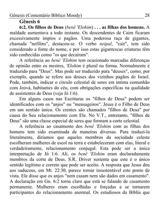 Gênesis (Comentário Bíblico Moody)                                    28
     Gênesis 6
      6:2. Os filhos de Deus (benê 'Elohim) . . . as filhas dos homens. A
maldade aumentava a todo instante. Os descendentes de Caim ficaram
excessivamente ímpios e pagãos. Uma poderosa raça de gigantes,
chamada "nefilins", destacou-se. O verbo neipal, "cair", tem sido
considerado a fonte do nome, e por isso estas gigantescas criaturas têm
sido conhecidas como "os que decaíram".
      A referência ao benê 'Elohim tem ocasionado marcadas diferenças
de opinião entre os mestres, 'Elohim é plural na forma. Normalmente é
traduzido para "Deus". Mas pode ser traduzido para "deuses", como, por
exemplo, quando se refere aos deuses dos vizinhos pagãos de Israel.
Pode, também, indicar o círculo celestial de seres em íntima comunhão
com Jeová, habitantes do céu, com obrigações específicas na qualidade
de assistentes de Deus (veja Jó 1:6).
      Em alguns casos nas Escrituras os "filhos de Deus" podem ser
identificados com os "anjos" ou "mensageiros". Jesus é o Filho de Deus
em um sentido único. Os crentes são chamados "filhos de Deus" por
causa do Seu relacionamento com Ele. No V.T., entretanto, "filhos de
Deus" são uma classe especial de seres que formam a corte celestial.
      A referência ao casamento dos benê 'Elohim com as filhas dos
homens tem sido examinada de maneiras diversas. Para traduzi-la
literalmente, diríamos que aqueles membros da sociedade celeste
escolheram mulheres de escol na terra e estabeleceram com elas, literal e
verdadeiramente, relacionamento conjugal. Esta pode ser a única
interpretação de Jó 1:6. Ali, os benê 'Elohim eram declaradamente
membros da corte de Deus. S.R. Driver sustenta que este é o único
sentido legítimo e correto que pode ser aceito. A resposta que Jesus deu
aos saduceus, em Mt. 22:30, parece tornar insustentável este ponto de
vista. Ele disse que os anjos "nem casam nem são dados em casamento".
A declaração em Gn. 6:2 torna claro que está se falando de casamento
permanente. Mulheres eram escolhidas e forçadas a se tornarem
participantes do relacionamento anormal. Os estudiosos da Bíblia que
 