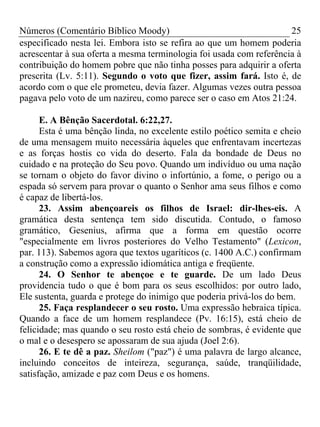 Números (Comentário Bíblico Moody)                                   25
especificado nesta lei. Embora isto se refira ao que um homem poderia
acrescentar à sua oferta a mesma terminologia foi usada com referência à
contribuição do homem pobre que não tinha posses para adquirir a oferta
prescrita (Lv. 5:11). Segundo o voto que fizer, assim fará. Isto é, de
acordo com o que ele prometeu, devia fazer. Algumas vezes outra pessoa
pagava pelo voto de um nazireu, como parece ser o caso em Atos 21:24.

      E. A Bênção Sacerdotal. 6:22,27.
      Esta é uma bênção linda, no excelente estilo poético semita e cheio
de uma mensagem muito necessária àqueles que enfrentavam incertezas
e as forças hostis co vida do deserto. Fala da bondade de Deus no
cuidado e na proteção do Seu povo. Quando um indivíduo ou uma nação
se tornam o objeto do favor divino o infortúnio, a fome, o perigo ou a
espada só servem para provar o quanto o Senhor ama seus filhos e como
é capaz de libertá-los.
      23. Assim abençoareis os filhos de Israel: dir-lhes-eis. A
gramática desta sentença tem sido discutida. Contudo, o famoso
gramático, Gesenius, afirma que a forma em questão ocorre
"especialmente em livros posteriores do Velho Testamento" (Lexicon,
par. 113). Sabemos agora que textos ugaríticos (c. 1400 A.C.) confirmam
a construção como a expressão idiomática antiga e freqüente.
      24. O Senhor te abençoe e te guarde. De um lado Deus
providencia tudo o que é bom para os seus escolhidos: por outro lado,
Ele sustenta, guarda e protege do inimigo que poderia privá-los do bem.
      25. Faça resplandecer o seu rosto. Uma expressão hebraica típica.
Quando a face de um homem resplandece (Pv. 16:15), está cheio de
felicidade; mas quando o seu rosto está cheio de sombras, é evidente que
o mal e o desespero se apossaram de sua ajuda (Joel 2:6).
      26. E te dê a paz. Sheilom ("paz") é uma palavra de largo alcance,
incluindo conceitos de inteireza, segurança, saúde, tranqüilidade,
satisfação, amizade e paz com Deus e os homens.
 