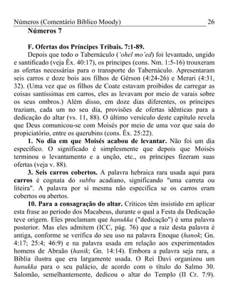 Números (Comentário Bíblico Moody)                                    26
     Números 7

      F. Ofertas dos Príncipes Tribais. 7:1-89.
      Depois que todo o Tabernáculo (‘ohel mo’ed) foi levantado, ungido
e santificado (veja Êx. 40:17), os príncipes (cons. Nm. 1:5-16) trouxeram
as ofertas necessárias para o transporte do Tabernáculo. Apresentaram
seis carros e doze bois aos filhos de Gérson (4:24-26) e Merari (4:31,
32). (Uma vez que os filhos de Coate estavam proibidos de carregar as
coisas santíssimas em carros, eles as levavam por meio de varais sobre
os seus ombros.) Além disso, em doze dias diferentes, os príncipes
traziam, cada um no seu dia, provisões de ofertas idênticas para a
dedicação do altar (vs. 11, 88). O último versículo deste capítulo revela
que Deus comunicou-se com Moisés por meio de uma voz que saía do
propiciatório, entre os querubins (cons. Êx. 25:22).
      1. No dia em que Moisés acabou de levantar. Não foi um dia
específico. O significado é simplesmente que depois que Moisés
terminou o levantamento e a unção, etc., os príncipes fizeram suas
ofertas (veja v. 88).
      3. Seis carros cobertos. A palavra hebraica rara usada aqui para
carros é cognata do subbu acadiano, significando "uma carreta ou
liteira". A palavra por si mesma não especifica se os carros eram
cobertos ou abertos.
      10. Para a consagração do altar. Críticos têm insistido em aplicar
esta frase ao período dos Macabeus, durante o qual a Festa da Dedicação
teve origem. Eles proclamam que hanukka ("dedicação") é uma palavra
posterior. Mas eles admitem (ICC, pág. 76) que a raiz desta palavra é
antiga, conforme se verifica do seu uso na palavra Enoque (hanok; Gn.
4:17; 25:4; 46:9) e na palavra usada em relação aos experimentados
homens de Abraão (hanik; Gn. 14:14). Embora a palavra seja rara, a
Bíblia ilustra que era largamente usada. O Rei Davi organizou um
hanukka para o seu palácio, de acordo com o título do Salmo 30.
Salomão, semelhantemente, dedicou o altar do Templo (II Cr. 7:9).
 