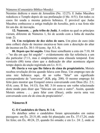 Números (Comentário Bíblico Moody)                                    27
Neemias dedicou o muro de Jerusalém (Ne. 12:27). E Judas Macabeu
rededicou o Templo depois de sua profanação (I Mc. 4:51). Em todos os
casos foi usada a mesma palavra hebraica. É provável que Judas
Macabeu conhecesse a antiga tradição do hanukka, pois a sua festa não
foi um dia de inovação.
      12. Naassom. . . pela tribo de Judá. A ordem na qual os príncipes
vieram, diferente de Números 1, foi de acordo com a linha de marcha
(cap. 2).
      14. Um recipiente de dez siclos de ouro. Um pires de ouro (não
uma colher) cheio de incenso encaixa-se bem com a descrição do altar
do incenso em Êx. 30:1-10 (cons. Ap. 8:3, 4).
      88. Depois que foi ungido. Uma frase semelhante a esta em 7:10, 84
– "no dia em que foi ungido" – evidentemente não faz referência a um
dia particular (7:11, mas é simplesmente uma cláusula temporal. Este
versículo (88) torna claro que a dedicação do altar aconteceu algum
tempo depois da unção registrada em Lv. 8:11.
      89. Ouvia a voz que lhe falava de cima do propiciatório. Moisés
recebeu revelação divina quando falava com Deus. Um emprego raro de
uma raiz hebraica aqui, dá ao verbo "falar" um significado
correspondente de "conversar" (KB, pág. 200). O mesmo emprego foi
feito para mostrar que Ezequiel estava conversando com Deus (Ez. 2:1;
43:6; cons. II Sm. 14:13). Em MI. 3:16 usou-se um verbo relacionado
deste modo para dizer que "falavam um com o outro". Assim, quando
Moisés entrou . . . para falar com (Deus), então ouviu uma voz
conversando com ele de cima do propiciatório".

    Números 8

      G. O Candelabro de Ouro. 8: 1-4.
      Os detalhes sobre o candelabro foram apresentados em outras
passagens: em Êx. 25:31,40, onde foi planejado; em Êx. 37:17,24, onde
foi feito; em Êx. 40:24, 25, quando foi ornado; e em Lv. 24: 2, onde se
 
