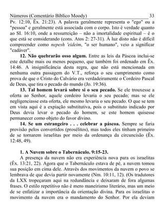 Números (Comentário Bíblico Moody)                                     33
Pv. 12:10, Êx. 21:23). A palavra geralmente representa o "ego" ou a
"pessoa" e geralmente está associada com o corpo. Isto é verdade quanto
ao SI. 16:10, onde a ressurreição – não a imortalidade espiritual – é o
que está se considerando (cons. Atos 2: 27-31). À luz disto não é difícil
compreender como nepesh 'eideim, "o ser humano", veio a significar
"cadáver".
     12. Não quebrarão osso algum. Entre as leis da Páscoa inclui-se
este detalhe mais ou menos pequeno, que também foi ordenado em Êx.
14:46. A insignificância desta regra, que não está mencionada em
nenhuma outra passagem do V.T., reforça o seu cumprimento como
prova de que o Cristo do Calvário era verdadeiramente o Cordeiro Pascal
de Deus, que tira o pecado do mundo (Jo. 19:36).
     13. Tal homem levará sobre si o seu pecado. Se ele trouxesse a
oferta ao Senhor, aquele cordeiro levaria o seu pecado; mas se ele
negligenciasse esta oferta, ele mesmo levaria o seu pecado. O que se tem
em vista aqui é a expiação substitutiva, pois o substituto indicado por
Deus devia levar o pecado do homem, se este homem quisesse
permanecer como objeto do favor divino.
     14. Se um estrangeiro . . . celebrar a páscoa. Sempre se faria
provisão pelos convertidos (prosélitos), mas todos eles tinham primeiro
de se tornarem israelitas por meio da ordenança da circuncisão (Êx.
12:48, 49).

     1. A Nuvem sobre o Tabernáculo. 9:15-23.
     A presença da nuvem não era experiência nova para os israelitas
(Êx. 13:21, 22). Agora que o Tabernáculo estava de pé, a nuvem tomou
sua posição em cima dele. Através dos movimentos da nuvem o povo se
lembrava de que devia partir novamente (Nm. 10:11, 12). (Os tradutores
da LXX tropeçaram aqui na redundância e deixaram de fora algumas
frases. O estilo repetitivo não é mero maneirismo literário, mas um meio
de se enfatizar a importância da orientação divina. Para os israelitas o
movimento da nuvem era o mandamento do Senhor. Por ela deviam
 