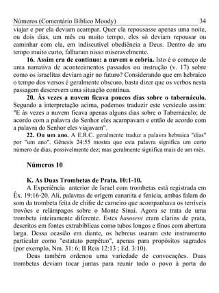 Números (Comentário Bíblico Moody)                                   34
viajar e por ela deviam acampar. Quer ela repousasse apenas uma noite,
ou dois dias, um mês ou muito tempo, eles só deviam repousar ou
caminhar com ela, em indiscutível obediência a Deus. Dentro de uru
tempo muito curto, falharam nisso miseravelmente.
     16. Assim era de continuo: a nuvem o cobria. Isto é o começo de
uma narrativa de acontecimentos passados ou instrução (v. 17) sobre
como os israelitas deviam agir no futuro? Considerando que em hebraico
o tempo dos versos é geralmente obscuro, basta dizer que os verbos nesta
passagem descrevem uma situação contínua.
     20. Às vezes a nuvem ficava poucos dias sobre o tabernáculo.
Segundo a interpretação acima, podemos traduzir este versículo assim:
"E às vezes a nuvem ficava apenas alguns dias sobre o Tabernáculo; de
acordo com a palavra do Senhor eles acampavam e então de acordo com
a palavra do Senhor eles viajavam".
     22. Ou um ano. A E.R.C. geralmente traduz a palavra hebraica "dias"
por "um ano". Gênesis 24:55 mostra que esta palavra significa um certo
número de dias, possivelmente dez; mas geralmente significa mais de um mês.

     Números 10

     K. As Duas Trombetas de Prata. 10:1-10.
     A Experiência anterior de Israel com trombetas está registrada em
Êx. 19:16-20. Ali, palavras de origem cananita e fenícia, ambas falam do
som da trombeta feita de chifre de carneiro que acompanhava os terríveis
trovões e relâmpagos sobre o Monte Sinai. Agora se trata de uma
trombeta inteiramente diferente. Estes hasosrot eram clarins de prata,
descritos em fontes extrabíblicas como tubos longos e finos com abertura
larga. Dessa ocasião em diante, os hebreus usaram este instrumento
particular como "estatuto perpétuo", apenas para propósitos sagrados
(por exemplo, Nm. 31: 6; II Reis 12:13 ; Ed. 3:10).
     Deus também ordenou uma variedade de convocações. Duas
trombetas deviam tocar juntas para reunir todo o povo à porta do
 