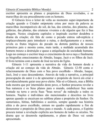 Gênesis (Comentário Bíblico Moody)                                     2
escritor apresenta os planos e propósitos de Deus revelados, e as
maravilhas do seu procedimento com os homens.
      O Gênesis leva o leitor de volta ao momento super-importante da
criação quando o Criador onipotente criou por meio da palavra as
maravilhas incomparáveis do sol, da lua, das estrelas, dos planetas, das
galáxias, das plantas, das criaturas viventes e de alguém que fez à Sua
imagem. Nestes cinqüenta capítulos o inspirado escritor desdobra o
drama da criação; ele fala de como o pecado entrou sub-reptícia e
implacavelmente para introduzir a ruína, o desfiguramento e a morte;
revela os frutos trágicos do pecado na derrota patética de nossos
primeiros pais e mostra como, mais tarde, a maldade acumulada dos
homens trouxe a destruição e quase a aniquilação da sociedade humana.
Logo no começo o escritor traça o crescimento da nova raça e finalmente
as biografias emocionantes de Abraão, Isaque, Jacó e os filhos de Jacó.
O livro termina com a morte de José na terra do Egito.
      Gênesis 1-11 apresenta a narrativa da vida do homem desde a
criação até ao começo da vida de Abraão. Gênesis 12-50 conta o
relacionamento de Deus com o Seu povo escolhido - Abraão, Isaque,
Jacó, José e seus descendentes. Através de toda a narrativa, a principal
preocupação do autor é a de apresentar o propósito de Jeová em criar e
providencialmente guiar esse povo eleito. Não só o Gênesis, mas a Bíblia
toda mostra que por intermédio deste povo, o Senhor procurou revelar a
Sua natureza e os Seus planos para o mundo, estabelecer Sua santa
vontade na terra e envia Suas "boas novas" da redenção a todos os
homens. Nações e indivíduos são mencionados e descritos no livro
apenas quando se encaixam no sublime plano e propósito do Senhor. Os
sumerianos, hititas, babilônios e assírios, sempre quando sua história
afeta a do povo escolhido, entram no quadro rapidamente a fim de
demonstrar o propósito de Deus para o mundo. A cada passo, o Espírito
procura tornar a revelação explícita aos homens de todos os séculos. No
drama que se desenrola rapidamente, o plano de Deus vai sendo
apresentado.
 
