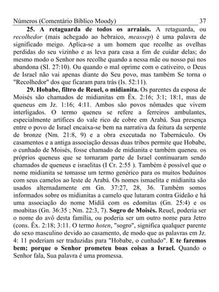 Números (Comentário Bíblico Moody)                                    37
      25. A retaguarda de todos os arraiais. A retaguarda, ou
recolhedor (mais achegado ao hebraico, meassep) é uma palavra de
significado meigo. Aplica-se a um homem que recolhe as ovelhas
perdidas do seu vizinho e as leva para casa a fim de cuidar delas; do
mesmo modo o Senhor nos recolhe quando a nessa mãe ou nosso pai nos
abandona (SI. 27:10). Ou quando o mal oprime com o cativeiro, o Deus
de Israel não vai apenas diante do Seu povo, mas também Se torna o
"Recolhedor" dos que ficaram para trás (Is. 52:11).
      29. Hobabe, filtro de Reuel, o midianita. Os parentes da esposa de
Moisés são chamados de midianitas em Êx. 2:16; 3:1; 18:1, mas de
queneus em Jz. 1:16; 4:11. Ambos são povos nômades que vivem
interligados. O termo queneu se refere a ferreiros ambulantes,
especialmente artífices do vale rico de cobre em Arabá. Sua presença
entre o povo de Israel encaixa-se bem na narrativa da feitura da serpente
de bronze (Nm. 21:8, 9) e a obra executada no Tabernáculo. Os
casamentos e a antiga associação dessas duas tribos permite que Hobabe,
o cunhado de Moisés, fosse chamado de midianita e também queneu. os
próprios queneus que se tornaram parte de Israel continuaram sendo
chamados de queneus e israelitas (I Cr. 2:55 ). Também é possível que o
nome midianita se tomasse um termo genérico para os muitos beduínos
com seus camelos ao leste de Arabá. Os nomes ismaelita e midianita são
usados alternadamente em Gn. 37:27, 28, 36. Também somos
informados sobre os midianitas a camelo que lutaram contra Gideão e há
uma associação do nome Midiã com os edomitas (Gn. 25:4) e os
moabitas (Gn. 36:35 ; Nm. 22:3, 7). Sogro de Moisés. Reuel, poderia ser
o nome do avô desta família, ou poderia ser um outro nome para Jetro
(cons. Êx. 2:18; 3:11. O termo hoten, "sogro", significa qualquer parente
do sexo masculino devido ao casamento, de modo que as palavras em Jz.
4: 11 poderiam ser traduzidas para "Hobabe, o cunhado". E te faremos
bem; porque o Senhor prometeu boas coisas a Israel. Quando o
Senhor fala, Sua palavra é uma promessa.
 