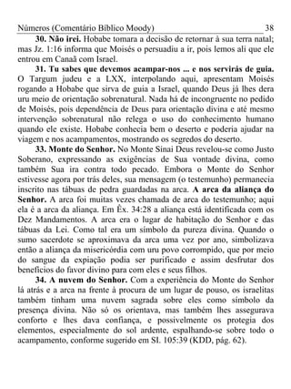 Números (Comentário Bíblico Moody)                                     38
      30. Não irei. Hobabe tomara a decisão de retornar à sua terra natal;
mas Jz. 1:16 informa que Moisés o persuadiu a ir, pois lemos ali que ele
entrou em Canaã com Israel.
      31. Tu sabes que devemos acampar-nos ... e nos servirás de guia.
O Targum judeu e a LXX, interpolando aqui, apresentam Moisés
rogando a Hobabe que sirva de guia a Israel, quando Deus já lhes dera
uru meio de orientação sobrenatural. Nada há de incongruente no pedido
de Moisés, pois dependência de Deus para orientação divina e até mesmo
intervenção sobrenatural não relega o uso do conhecimento humano
quando ele existe. Hobabe conhecia bem o deserto e poderia ajudar na
viagem e nos acampamentos, mostrando os segredos do deserto.
      33. Monte do Senhor. No Monte Sinai Deus revelou-se como Justo
Soberano, expressando as exigências de Sua vontade divina, como
também Sua ira contra todo pecado. Embora o Monte do Senhor
estivesse agora por trás deles, sua mensagem (o testemunho) permanecia
inscrito nas tábuas de pedra guardadas na arca. A arca da aliança do
Senhor. A arca foi muitas vezes chamada de arca do testemunho; aqui
ela é a arca da aliança. Em Êx. 34:28 a aliança está identificada com os
Dez Mandamentos. A arca era o lugar de habitação do Senhor e das
tábuas da Lei. Como tal era um símbolo da pureza divina. Quando o
sumo sacerdote se aproximava da arca uma vez por ano, simbolizava
então a aliança da misericórdia com uru povo corrompido, que por meio
do sangue da expiação podia ser purificado e assim desfrutar dos
benefícios do favor divino para com eles e seus filhos.
      34. A nuvem do Senhor. Com a experiência do Monte do Senhor
lá atrás e a arca na frente à procura de um lugar de pouso, os israelitas
também tinham uma nuvem sagrada sobre eles como símbolo da
presença divina. Não só os orientava, mas também lhes assegurava
conforto e lhes dava confiança, e possivelmente os protegia dos
elementos, especialmente do sol ardente, espalhando-se sobre todo o
acampamento, conforme sugerido em SI. 105:39 (KDD, pág. 62).
 