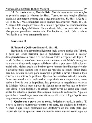 Números (Comentário Bíblico Moody)                                        39
      35. Partindo a arca, Moisés dizia. Moisés pronunciou esta oração
na primeira etapa da viagem do Sinai. Tornou-se uma oração clássica
usada, ao que parece, sempre que a arca partia (cons. Sl. 68:1; 132; 8; II
Cr. 6: 41, 42). Moisés também orava quando descansavam (Núm. 10:36).
A oração fala eloqüentemente da eficiente operação do relacionamento
entre Deus e a Igreja Militante. Ele vai diante dela, e as portas do inferno
não podem prevalecer contra ela. Ele habita no meio dela e ela é
fortificada e se torna uma grande hoste.

     Números 11

     B. Taberá e Quibrote-Hataavá. 11:1-35.
     Recusando-se a aprender a lição por meio de uru castigo em Taberá,
n povo de Israel permitiu que o populacho o matasse a desejar
desesperadamente a carne e os suculentos frutos e vegetais do Egito. A
ira do Senhor se acendeu contra eles novamente, e até Moisés entregou-
se a um sentimento de responsabilidade solitária por esses delinqüentes
espirituais. Moisés pediu ao Senhor que o matasse imediatamente e não
o deixasse mais sozinho sob o peso da rebeldia de Israel. Então Deus
escolheu setenta anciãos para ajudarem o profeta a levar o fardo e lhes
concedeu o espírito de profecia. Quando dois anciãos, não dos setenta,
foram encontrados exercendo o dom da profecia no acampamento, Josué
pediu a Moisés que os impedisse. Isto provocou a magnânima resposta
de Moisés: "Oxalá todo o povo do Senhor fosse profeta, que o Senhor
lhes desse o seu Espírito". O desejo irreprimível de carne que Israel
sentia foi satisfeito quando Deus enviou bandos de codornizes. Aqueles
que tinham com desejo, comeram até se satisfazerem e logo depois uma
praga irrompeu entre eles.
     1. Queixou-se o povo de sua sorte. Poderíamos traduzir assim: "E
o povo se tomou murmurador contra a má sorte, aos ouvidos do Senhor".
A idéia é que Israel realmente não desfrutava de má sorte para que
tivesse do que se queixar, mas murmurou assim mesmo como aqueles
 