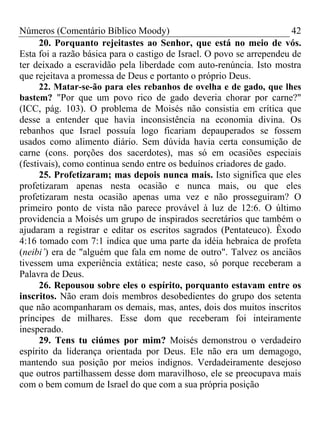Números (Comentário Bíblico Moody)                                     42
      20. Porquanto rejeitastes ao Senhor, que está no meio de vós.
Esta foi a razão básica para o castigo de Israel. O povo se arrependeu de
ter deixado a escravidão pela liberdade com auto-renúncia. Isto mostra
que rejeitava a promessa de Deus e portanto o próprio Deus.
      22. Matar-se-ão para eles rebanhos de ovelha e de gado, que lhes
bastem? "Por que um povo rico de gado deveria chorar por carne?"
(ICC, pág. 103). O problema de Moisés não consistia em crítica que
desse a entender que havia inconsistência na economia divina. Os
rebanhos que Israel possuía logo ficariam depauperados se fossem
usados como alimento diário. Sem dúvida havia certa consumição de
carne (cons. porções dos sacerdotes), mas só em ocasiões especiais
(festivais), como continua sendo entre os beduínos criadores de gado.
      25. Profetizaram; mas depois nunca mais. Isto significa que eles
profetizaram apenas nesta ocasião e nunca mais, ou que eles
profetizaram nesta ocasião apenas uma vez e não prosseguiram? O
primeiro ponto de vista não parece provável à luz de 12:6. O último
providencia a Moisés um grupo de inspirados secretários que também o
ajudaram a registrar e editar os escritos sagrados (Pentateuco). Êxodo
4:16 tomado com 7:1 indica que uma parte da idéia hebraica de profeta
(neibi’) era de "alguém que fala em nome de outro". Talvez os anciãos
tivessem uma experiência extática; neste caso, só porque receberam a
Palavra de Deus.
      26. Repousou sobre eles o espírito, porquanto estavam entre os
inscritos. Não eram dois membros desobedientes do grupo dos setenta
que não acompanharam os demais, mas, antes, dois dos muitos inscritos
príncipes de milhares. Esse dom que receberam foi inteiramente
inesperado.
      29. Tens tu ciúmes por mim? Moisés demonstrou o verdadeiro
espírito da liderança orientada por Deus. Ele não era um demagogo,
mantendo sua posição por meios indignos. Verdadeiramente desejoso
que outros partilhassem desse dom maravilhoso, ele se preocupava mais
com o bem comum de Israel do que com a sua própria posição
 