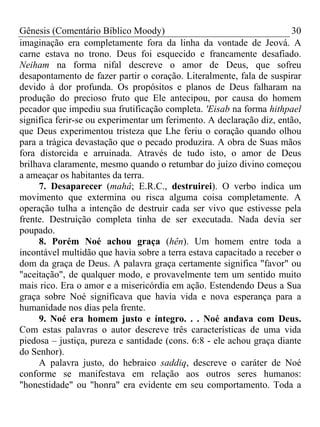 Gênesis (Comentário Bíblico Moody)                                    30
imaginação era completamente fora da linha da vontade de Jeová. A
carne estava no trono. Deus foi esquecido e francamente desafiado.
Neiham na forma nifal descreve o amor de Deus, que sofreu
desapontamento de fazer partir o coração. Literalmente, fala de suspirar
devido à dor profunda. Os propósitos e planos de Deus falharam na
produção do precioso fruto que Ele antecipou, por causa do homem
pecador que impediu sua frutificação completa. 'Eisab na forma hithpael
significa ferir-se ou experimentar um ferimento. A declaração diz, então,
que Deus experimentou tristeza que Lhe feriu o coração quando olhou
para a trágica devastação que o pecado produzira. A obra de Suas mãos
fora distorcida e arruinada. Através de tudo isto, o amor de Deus
brilhava claramente, mesmo quando o retumbar do juízo divino começou
a ameaçar os habitantes da terra.
     7. Desaparecer (mahâ; E.R.C., destruirei). O verbo indica um
movimento que extermina ou risca alguma coisa completamente. A
operação tulha a intenção de destruir cada ser vivo que estivesse pela
frente. Destruição completa tinha de ser executada. Nada devia ser
poupado.
     8. Porém Noé achou graça (hên). Um homem entre toda a
incontável multidão que havia sobre a terra estava capacitado a receber o
dom da graça de Deus. A palavra graça certamente significa "favor" ou
"aceitação", de qualquer modo, e provavelmente tem um sentido muito
mais rico. Era o amor e a misericórdia em ação. Estendendo Deus a Sua
graça sobre Noé significava que havia vida e nova esperança para a
humanidade nos dias pela frente.
     9. Noé era homem justo e íntegro. . . Noé andava com Deus.
Com estas palavras o autor descreve três características de uma vida
piedosa – justiça, pureza e santidade (cons. 6:8 - ele achou graça diante
do Senhor).
     A palavra justo, do hebraico saddiq, descreve o caráter de Noé
conforme se manifestava em relação aos outros seres humanos:
"honestidade" ou "honra" era evidente em seu comportamento. Toda a
 