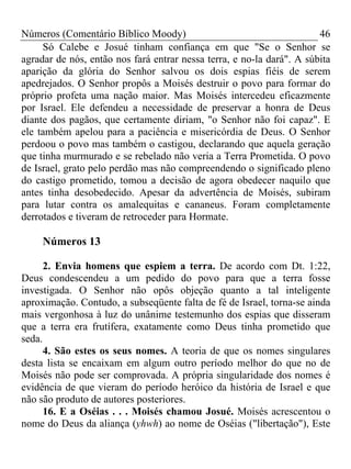 Números (Comentário Bíblico Moody)                                     46
     Só Calebe e Josué tinham confiança em que "Se o Senhor se
agradar de nós, então nos fará entrar nessa terra, e no-la dará". A súbita
aparição da glória do Senhor salvou os dois espias fiéis de serem
apedrejados. O Senhor propôs a Moisés destruir o povo para formar do
próprio profeta uma nação maior. Mas Moisés intercedeu eficazmente
por Israel. Ele defendeu a necessidade de preservar a honra de Deus
diante dos pagãos, que certamente diriam, "o Senhor não foi capaz". E
ele também apelou para a paciência e misericórdia de Deus. O Senhor
perdoou o povo mas também o castigou, declarando que aquela geração
que tinha murmurado e se rebelado não veria a Terra Prometida. O povo
de Israel, grato pelo perdão mas não compreendendo o significado pleno
do castigo prometido, tomou a decisão de agora obedecer naquilo que
antes tinha desobedecido. Apesar da advertência de Moisés, subiram
para lutar contra os amalequitas e cananeus. Foram completamente
derrotados e tiveram de retroceder para Hormate.

     Números 13

      2. Envia homens que espiem a terra. De acordo com Dt. 1:22,
Deus condescendeu a um pedido do povo para que a terra fosse
investigada. O Senhor não opôs objeção quanto a tal inteligente
aproximação. Contudo, a subseqüente falta de fé de Israel, torna-se ainda
mais vergonhosa à luz do unânime testemunho dos espias que disseram
que a terra era frutífera, exatamente como Deus tinha prometido que
seda.
      4. São estes os seus nomes. A teoria de que os nomes singulares
desta lista se encaixam em algum outro período melhor do que no de
Moisés não pode ser comprovada. A própria singularidade dos nomes é
evidência de que vieram do período heróico da história de Israel e que
não são produto de autores posteriores.
      16. E a Oséias . . . Moisés chamou Josué. Moisés acrescentou o
nome do Deus da aliança (yhwh) ao nome de Oséias ("libertação"), Este
 