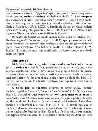 Números (Comentário Bíblico Moody)                                     49
dos patriarcas existiam "gigantes" que recebiam diversas designações
locais (emins, zuzins e refains). No hebraico de Dt. 2:11 os enaquins
são chamados refains (traduzido para "gigantes"). Josué 11:22 conta-
nos que os enaquins permaneceram em três das cidades filistéias - Gaza,
Gade e Asdode (Jr. 27: 5, LXX). A família de Golias em Gade poderia
descender dessa gente, pois em II Sm. 21:16.22 e em I Cr. 20:4-8 esses
gigantes filisteus são chamados de filhos de Reipei'.
     Os textos de Ugarit do século quinze mencionara os refains (C.H.
Gordon, Ugaritic Literature, págs. 101-103), que provavelmente não
eram "sombras dos mortos" mas realmente essa mesma gente poderosa
(cons. ilnym ugarítico e ‘elim hebraico; Jó 41:17, Bíblia Hebraica; 41:25,
Inglesa) do norte, de onde veio a utilização do ferro (cons. o estrado da
cama de Ogue).

     Números 14
     14:8. Se o Senhor se agradar de nós, então nos fará entrar nessa
terra, e no-la dará. A difamação perniciosa ("mau relatório") que os dez
espiões espalharam entre o povo acusava o próprio Senhor de querer
matá-los. Observe, em contraste, a confiança sincera no Senhor expressa
aqui por Calebe. Foi só com oitenta e cinco anos de idade (Js. 14:11,12)
que ele, com a mesma fé vibrante, desalojou os enaquins nas vizinhanças
de Hebrom.
     9. Como pão os podemos devorar. O verbo ‘eikal, "comer"
também significa "devorar", "devastar" ou "destruir" (12:12). A mesma
figura foi transmitida aqui sem o verbo. Retirou-se deles o seu amparo
(sombra). Jonas 4:6 conta como uma sombra protegia o profeta do calor
escaldante do sol do deserto. Quando a sombra foi retirada, Jonas ficou
exposto e vulnerável (Jn. 4:8). Mas Ez. 31:3, 12 mostra-nos que as
nações poderosas são como as árvores (Nm. 24:6) sob cuja sombra
outras nações são forçadas a viver. Quando a Assíria caiu, a sua sombra,
que representava sua força, foi dissipada; e outras nações viram-se livres
 