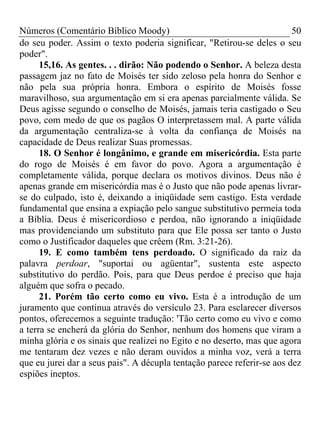 Números (Comentário Bíblico Moody)                                       50
do seu poder. Assim o texto poderia significar, "Retirou-se deles o seu
poder".
      15,16. As gentes. . . dirão: Não podendo o Senhor. A beleza desta
passagem jaz no fato de Moisés ter sido zeloso pela honra do Senhor e
não pela sua própria honra. Embora o espírito de Moisés fosse
maravilhoso, sua argumentação em si era apenas parcialmente válida. Se
Deus agisse segundo o conselho de Moisés, jamais teria castigado o Seu
povo, com medo de que os pagãos O interpretassem mal. A parte válida
da argumentação centraliza-se à volta da confiança de Moisés na
capacidade de Deus realizar Suas promessas.
      18. O Senhor é longânimo, e grande em misericórdia. Esta parte
do rogo de Moisés é em favor do povo. Agora a argumentação é
completamente válida, porque declara os motivos divinos. Deus não é
apenas grande em misericórdia mas é o Justo que não pode apenas livrar-
se do culpado, isto é, deixando a iniqüidade sem castigo. Esta verdade
fundamental que ensina a expiação pelo sangue substitutivo permeia toda
a Bíblia. Deus é misericordioso e perdoa, não ignorando a iniqüidade
mas providenciando um substituto para que Ele possa ser tanto o Justo
como o Justificador daqueles que crêem (Rm. 3:21-26).
      19. E como também tens perdoado. O significado da raiz da
palavra perdoar, "suportai ou agüentar", sustenta este aspecto
substitutivo do perdão. Pois, para que Deus perdoe é preciso que haja
alguém que sofra o pecado.
      21. Porém tão certo como eu vivo. Esta é a introdução de um
juramento que continua através do versículo 23. Para esclarecer diversos
pontos, oferecemos a seguinte tradução: 'Tão certo como eu vivo e como
a terra se encherá da glória do Senhor, nenhum dos homens que viram a
minha glória e os sinais que realizei no Egito e no deserto, mas que agora
me tentaram dez vezes e não deram ouvidos a minha voz, verá a terra
que eu jurei dar a seus pais". A décupla tentação parece referir-se aos dez
espiões ineptos.
 