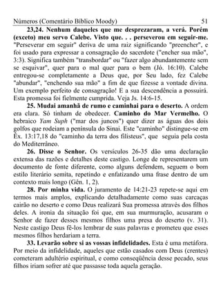 Números (Comentário Bíblico Moody)                                    51
      23,24. Nenhum daqueles que me desprezaram, a verá. Porém
(exceto) meu servo Calebe. Visto que. . . perseverou em seguir-me.
"Perseverar em seguir" deriva de uma raiz significando "preencher", e
foi usado para expressar a consagração do sacerdote ("encher sua mão",
3:3). Significa também "transbordar" ou "fazer algo abundantemente sem
se esquivar", quer para o mal quer para o bem (Jó. 16:10). Calebe
entregou-se completamente a Deus que, por Seu lado, fez Calebe
"abundar", "enchendo sua mão" a fim de que fizesse a vontade divina.
Um exemplo perfeito de consagração! E a sua descendência a possuirá.
Esta promessa foi fielmente cumprida. Veja Js. 14:6-15.
      25. Mudai amanhã de rumo e caminhai para o deserto. A ordem
era clara. Só tinham de obedecer. Caminho do Mar Vermelho. O
hebraico Yam Suph ("mar dos juncos") quer dizer as águas dos dois
golfos que rodeiam a península do Sinai. Este "caminho" distingue-se em
Êx. 13:17,18 do "caminho da terra dos filisteus", que seguia pela costa
do Mediterrâneo.
      26. Disse o Senhor. Os versículos 26-35 dão uma declaração
extensa das razões e detalhes deste castigo. Longe de representarem um
documento de fonte diferente, como alguns defendem, seguem o bom
estilo literário semita, repetindo e enfatizando uma frase dentro de um
contexto mais longo (Gên. 1, 2).
      28. Por minha vida. O juramento de 14:21-23 repete-se aqui em
termos mais amplos, explicando detalhadamente como suas carcaças
cairão no deserto e como Deus realizará Sua promessa através dos filhos
deles. A ironia da situação foi que, em sua murmuração, acusaram o
Senhor de fazer desses mesmos filhos uma presa do deserto (v. 31).
Neste castigo Deus fê-los lembrar de suas palavras e prometeu que esses
mesmos filhos herdariam a terra.
      33. Levarão sobre si as vossas infidelidades. Esta é uma metáfora.
Por meio da infidelidade, aqueles que estão casados com Deus (crentes)
cometeram adultério espiritual, e como conseqüência desse pecado, seus
filhos iriam sofrer até que passasse toda aquela geração.
 