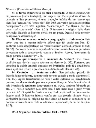 Números (Comentário Bíblico Moody)                                      52
      34. E tereis experiência do meu desagrado. A frase, rompimento
de promessa (outra tradução), que sugere que Deus poderia deixar de
cumprir a Sua promessa, é uma tradução infeliz de um termo que
significa "censura" ou "oposição". Em 30:5 um verbo desta raiz significa
"desaprovar" e em 32:7 significa "desencorajar". "Se Deus é por nós,
quem será contra nós" (Rm. 8:31). O inverso é a trágica lição deste
versículo: Quando os homens persistem em pecar, Deus só pode se opor,
desaprovar e desencorajar.
      36. Fizeram murmurar toda a congregação . . . infamando. Este
texto, que usa a mesma palavra dibbei que foi usado em Nm. 13,
confirma nossa interpretação do "mau relatório" como difamação (13:28,
30, 32). Por meio de uma campanha difamatória esses homens pecadores
colocaram toda a congregação contra o Senhor. Agora, "morreram de
praga perante o Senhor" (v. 37).
      41. Por que transgredis o mandado do Senhor? Deus tornou
explícito que deviam agora retornar ao deserto (v. 35). Portanto, esta
tentativa de exibir um zelo atrasado era irrefletido; pois fé é obediência,
sem a qual não teriam a presença ou as bênçãos de Deus (v. 42).
      44. Contudo . . . tentaram subir. Seu primeiro pecado foi
incredulidade reticente, comprovada por sua cautela e medo extremos (II
Tm. 1:7). Agora transferiram-se para o outro extremo da incredulidade
presunçosa, demonstrada por sua super-confiança e falta de cuidado. A
raiz hebraica de tentaram (atreveram-se a), ‘eipal, também foi usada em
Hc. 2:4: "Eis o soberbo! Sua alma não é reta nele; mas o justo viverá
pela sua fé". O apóstolo Paulo viu a verdade espiritual que se encontra
latente aqui. O homem injusto confia em sua própria virtude. Mas a
verdadeira justiça se origina na fidelidade de Deus e comunica-se ao
homem através de uma vida obediente e dependente, de fé em fé (Rm.
1:17).

     IV. A Segunda Lista Sacerdotal. 15:1 – 19:22.
 