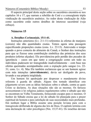 Números (Comentário Bíblico Moody)                                    53
     O aspecto principal desta seção sobre os sacerdotes encontra-se nos
capítulos 16 e 17, que narram a rebelião de Coré e a conseqüente tripla
vindicação do sacerdócio araônico. Ao redor desta vindicação de Aião
como sacerdote estão outros detalhes de interesse sacerdotal (veja
esboço).

     Números 15

      A. Detalhes Cerimoniais. 15:1-41.
      Instruções anteriores (Lv. 2:1-11) referentes às ofertas de manjares
(cereais) não dão quantidades exatas. Temos agora uma passagem
especificando proporções exatas (cons. Lv. 23:13). Antevendo o tempo
quando o povo comeria do alimento de Canaã, o Senhor deu instruções
para que se fizesse uma contribuição simbólica das primícias dos seus
produtos (ofertas alçadas). Ele providenciou pelo perdão dos pecados de
ignorância – casos em que tanto a congregação como um todo ou
indivíduos pudessem ter transgredido inadvertidamente – com base nas
ofertas queimadas acompanhadas com a expiação pelo sangue (vs. 22-
31; cons. Lv. 4). Mas Ele também esclareceu que se um homem agisse
com más intenções (atrevidamente), devia ser desligado do povo,
levando a sua própria iniqüidade.
      Um homem foi apedrejado por desprezar o mandamento divino
referente à guarda do sábado. Alguns têm tentado identificar este
julgamento severo com as idéias farisaicas sobre o sábado, contra as quais
Cristo se declarou. As duas situações não são as mesmas. Os fariseus
acrescentaram à lei religiosa judaica regulamentos sobre o sábado que não
se encontram no Velho Testamento, fornecendo escapes para si mesmos. O
Senhor do Sábado ensina que a lei do sábado foi planejada para o prazer
espiritual do homem e para satisfação de suas necessidades mais profundas.
Em nenhum lugar a Bíblia assume uma posição leviana para com a
transgressão deliberada de alguma das leis de Deus. O capítulo termina com
uma declaração de valor psicológico (Nm. 15:37-41). Os israelitas deviam
 