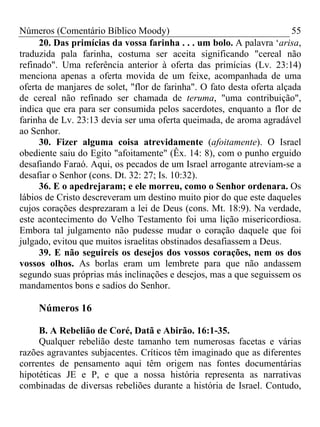 Números (Comentário Bíblico Moody)                                      55
     20. Das primícias da vossa farinha . . . um bolo. A palavra ‘arisa,
traduzida pala farinha, costuma ser aceita significando "cereal não
refinado". Uma referência anterior à oferta das primícias (Lv. 23:14)
menciona apenas a oferta movida de um feixe, acompanhada de uma
oferta de manjares de solet, "flor de farinha". O fato desta oferta alçada
de cereal não refinado ser chamada de teruma, "uma contribuição",
indica que era para ser consumida pelos sacerdotes, enquanto a flor de
farinha de Lv. 23:13 devia ser uma oferta queimada, de aroma agradável
ao Senhor.
     30. Fizer alguma coisa atrevidamente (afoitamente). O Israel
obediente saiu do Egito "afoitamente" (Êx. 14: 8), com o punho erguido
desafiando Faraó. Aqui, os pecados de um Israel arrogante atreviam-se a
desafiar o Senhor (cons. Dt. 32: 27; Is. 10:32).
     36. E o apedrejaram; e ele morreu, como o Senhor ordenara. Os
lábios de Cristo descreveram um destino muito pior do que este daqueles
cujos corações desprezaram a lei de Deus (cons. Mt. 18:9). Na verdade,
este acontecimento do Velho Testamento foi uma lição misericordiosa.
Embora tal julgamento não pudesse mudar o coração daquele que foi
julgado, evitou que muitos israelitas obstinados desafiassem a Deus.
     39. E não seguireis os desejos dos vossos corações, nem os dos
vossos olhos. As borlas eram um lembrete para que não andassem
segundo suas próprias más inclinações e desejos, mas a que seguissem os
mandamentos bons e sadios do Senhor.

     Números 16

     B. A Rebelião de Coré, Datã e Abirão. 16:1-35.
     Qualquer rebelião deste tamanho tem numerosas facetas e várias
razões agravantes subjacentes. Críticos têm imaginado que as diferentes
correntes de pensamento aqui têm origem nas fontes documentárias
hipotéticas JE e P, e que a nossa história representa as narrativas
combinadas de diversas rebeliões durante a história de Israel. Contudo,
 