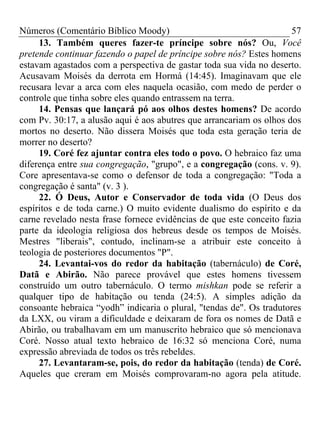 Números (Comentário Bíblico Moody)                                   57
     13. Também queres fazer-te príncipe sobre nós? Ou, Você
pretende continuar fazendo o papel de príncipe sobre nós? Estes homens
estavam agastados com a perspectiva de gastar toda sua vida no deserto.
Acusavam Moisés da derrota em Hormá (14:45). Imaginavam que ele
recusara levar a arca com eles naquela ocasião, com medo de perder o
controle que tinha sobre eles quando entrassem na terra.
     14. Pensas que lançará pó aos olhos destes homens? De acordo
com Pv. 30:17, a alusão aqui é aos abutres que arrancariam os olhos dos
mortos no deserto. Não dissera Moisés que toda esta geração teria de
morrer no deserto?
     19. Coré fez ajuntar contra eles todo o povo. O hebraico faz uma
diferença entre sua congregação, "grupo", e a congregação (cons. v. 9).
Core apresentava-se como o defensor de toda a congregação: "Toda a
congregação é santa" (v. 3 ).
     22. Ó Deus, Autor e Conservador de toda vida (O Deus dos
espíritos e de toda carne.) O muito evidente dualismo do espírito e da
carne revelado nesta frase fornece evidências de que este conceito fazia
parte da ideologia religiosa dos hebreus desde os tempos de Moisés.
Mestres "liberais", contudo, inclinam-se a atribuir este conceito à
teologia de posteriores documentos "P".
     24. Levantai-vos do redor da habitação (tabernáculo) de Coré,
Datã e Abirão. Não parece provável que estes homens tivessem
construído um outro tabernáculo. O termo mishkan pode se referir a
qualquer tipo de habitação ou tenda (24:5). A simples adição da
consoante hebraica “yodh” indicaria o plural, "tendas de". Os tradutores
da LXX, ou viram a dificuldade e deixaram de fora os nomes de Datã e
Abirão, ou trabalhavam em um manuscrito hebraico que só mencionava
Coré. Nosso atual texto hebraico de 16:32 só menciona Coré, numa
expressão abreviada de todos os três rebeldes.
     27. Levantaram-se, pois, do redor da habitação (tenda) de Coré.
Aqueles que creram em Moisés comprovaram-no agora pela atitude.
 