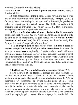 Números (Comentário Bíblico Moody)                                       58
Datã e Abirão . . . se puseram à porta das suas tendas, como a
desafiar Moisés.
     28. Não procedem de mim mesmo. Vemos novamente que a briga
não era com Moisés mas com Deus. O hebraico leb, “coração” (E.R.C.),
foi corretamente traduzido para mente na AV; pois o coração geralmente
indica a capacidade intelectual (cons. Os. 7:11, "entendimento"),
enquanto que as entranhas, etc., ("rins" E.R.C. SI. 16:7, e em outras
passagens) se referem à capacidade emocional.
     30. Mas, se o Senhor criar alguma coisa inaudita. Tanto o verbo
como o substantivo são de beirei’, “criar”; portanto a coisa inaudita tinha
de ser uma coisa sobrenatural, ou pelo menos fora do comum. E vivos
descerem ao abismo (Sheol). No V.T. o termo Sheol raramente significa
"o lugar dos mortos"; aqui indica "a sepultura".
     32. E os tragou com as suas casas, como também a todos os
homens que pertenciam a Coré, e a todos os seus bens. Beittehem não
se refere a suas casas, mas famílias. O restante do versículo diferencia
entre propriedades humanas (servos) e não humanas (animais e bens).
Era simplesmente a maneira hebraica de dizer "tudo". Contudo, Nm.
26:11 nos informa que os filhos de Coré não pereceram com ele.
Provavelmente a "família" de Coré não incluía seus filhos adultos que
tinham suas próprias famílias.

     C. Incidentes da Vingança do Sacerdócio Araônico. 16:36 - 17:13.
     A esta altura a Bíblia Hebraica começa um novo capítulo. Os
escribas judeus consideraram o restante do capítulo 16 e todo o 17 como
se fosse uma unidade, abrangendo o tema do direito único de Arão ao
sacerdócio. Os incensários de bronze usados pelos rebeldes foram
batidos em lâmina para cobertura do altar, como lembrete perpétuo do
sacerdócio exclusivo da casa de Arão. As conseqüências da rebelião
aparecem na murmuração que acusava Moisés pela morte dos rebeldes.
A ira de Deus se aplacou somente quando Arão usou o seu incensário
para fazer expiação pelo povo (v. 46). A vingança da casa de Arão não
 