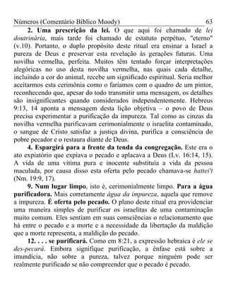 Números (Comentário Bíblico Moody)                                     63
     2. Uma prescrição da lei. O que aqui foi chamado de lei
doutrinária, mais tarde foi chamado de estatuto perpétuo, "eterno"
(v.10). Portanto, o duplo propósito deste ritual era ensinar a Israel a
pureza de Deus e preservar esta revelação às gerações futuras. Uma
novilha vermelha, perfeita. Muitos têm tentado forçar interpretações
alegóricas no uso desta novilha vermelha, nas quais cada detalhe,
incluindo a cor do animal, recebe um significado espiritual. Seria melhor
aceitarmos esta cerimônia como o faríamos com o quadro de um pintor,
reconhecendo que, apesar do todo transmitir uma mensagem, os detalhes
são insignificantes quando considerados independentemente. Hebreus
9:13, 14 aponta a mensagem desta lição objetiva – o povo de Deus
precisa experimentar a purificação da impureza. Tal como as cinzas da
novilha vermelha purificavam cerimonialmente o israelita contaminado,
o sangue de Cristo satisfaz a justiça divina, purifica a consciência do
pobre pecador e o restaura diante de Deus.
     4. Espargirá para a frente da tenda da congregação. Este era o
ato expiatório que expiava o pecado e aplacava a Deus (Lv. 16:14, 15).
A vida de uma vítima pura e inocente substituía a vida da pessoa
maculada, por causa disso esta oferta pelo pecado chamava-se hattei't
(Nm. 19:9, 17).
     9. Num lugar limpo, isto é, cerimonialmente limpo. Para a água
purificadora. Mais corretamente água da impureza, aquela que remove
a impureza. É oferta pelo pecado. O plano deste ritual era providenciar
uma maneira simples de purificar os israelitas de uma contaminação
muito comum. Eles sentiam em suas consciências o relacionamento que
há entre o pecado e a morte e a necessidade da libertação da maldição
que a morte representa, a maldição do pecado.
     12. . . . se purificará. Como em 8:21, a expressão hebraica é ele se
des-pecará. Embora signifique purificação, a ênfase está sobre a
imundícia, não sobre a pureza, talvez porque ninguém pode ser
realmente purificado se não compreender que o pecado é pecado.
 