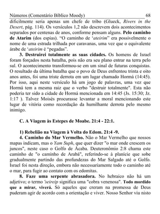 Números (Comentário Bíblico Moody)                                    68
dificilmente seria apenas um chefe de tribo (Glueck, Rivers in the
Desert, pág. 114). Os versículos 1,2 não descrevem dois acontecimentos
separados por centenas de anos, conforme pensam alguns. Pelo caminho
de Atarim (dos espias). “O caminho de ‘ateirim” era possivelmente o
nome de uma estrada trilhada por caravanas, uma vez que o equivalente
árabe de ‘ateirim é “pegadas”.
      3. Destruirei totalmente as suas cidades. Os homens de Israel
foram forçados nesta batalha, pois não era seu plano entrar na terra pelo
sul. O acontecimento transformou-se em um sinal de futuras conquistas.
O resultado da última batalha que o povo de Deus enfrentou trinta e oito
anos antes, foi uma triste derrota em um lugar chamado Hormá (14:45).
Por isso, aqui neste versículo há um jogo de palavras, uma vez que
Hormá tem a mesma raiz que o verbo "destruir totalmente". Esta não
poderia ter sido a cidade de Hormá mencionada em 14:45 (Js. 15:30; Jz.
1:17 ). Talvez Moisés procurasse levantar a moral mencionando este
lugar de vitória como recordação da humilhante derrota pelo mesmo
inimigo.

     C. A Viagem às Estepes de Moabe. 21:4 - 22:1.

     1) Rebelião na Viagem à Volta do Edom. 21:4 -9.
     4. Caminho do Mar Vermelho. Não o Mar Vermelho que nossos
mapas indicam, mas o Yam Suph, que quer dizer "o mar onde crescem os
juncos", neste caso o Golfo de Ácaba. Deuteronômio 2:8 chama este
caminho de "o caminho de Arabá", referindo-se à planície que sobe
gradualmente partindo das profundezas do Mar Salgado até o Golfo.
Israel foi nesta direção, embora não necessariamente todo o caminho até
o mar, para fugir ao contato com os edomitas.
     8. Faze uma serpente abrasadora. No hebraico não há um
adjetivo; o termo 'seireip significa uma "cobra venenosa". Todo mordido
que a mirar, viverá. Só aqueles que creram na promessa de Deus
puderam agir de acordo com a orientação e viver. Nosso Senhor viu nisto
 