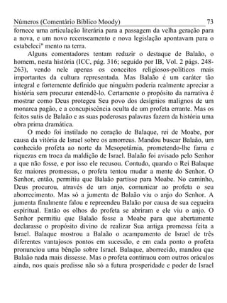 Números (Comentário Bíblico Moody)                                     73
fornece uma articulação literária para a passagem da velha geração para
a nova, e um novo recenseamento e nova legislação apontavam para o
estabeleci" mento na terra.
      Alguns comentadores tentam reduzir o destaque de Balaão, o
homem, nesta história (ICC, pág. 316; seguido por IB, Vol. 2 págs. 248-
263), vendo nele apenas os conceitos religiosos-políticos mais
importantes da cultura representada. Mas Balaão é um caráter tão
integral e fortemente definido que ninguém poderia realmente apreciar a
história sem procurar entendê-lo. Certamente o propósito da narrativa é
mostrar como Deus protegeu Seu povo dos desígnios malignos de um
monarca pagão, e a concupiscência oculta de um profeta errante. Mas os
feitos sutis de Balaão e as suas poderosas palavras fazem da história uma
obra prima dramática.
     O medo foi instilado no coração de Balaque, rei de Moabe, por
causa da vitória de Israel sobre os amorreus. Mandou buscar Balaão, um
conhecido profeta ao norte da Mesopotâmia, prometendo-lhe fama e
riquezas em troca da maldição de Israel. Balaão foi avisado pelo Senhor
a que não fosse, e por isso ele recusou. Contudo, quando o Rei Balaque
fez maiores promessas, o profeta tentou mudar a mente do Senhor. O
Senhor, então, permitiu que Balaão partisse para Moabe. No caminho,
Deus procurou, através de um anjo, comunicar ao profeta o seu
aborrecimento. Mas só a jumenta de Balaão viu o anjo do Senhor. A
jumenta finalmente falou e repreendeu Balaão por causa de sua cegueira
espiritual. Então os olhos do profeta se abriram e ele viu o anjo. O
Senhor permitiu que Balaão fosse a Moabe para que abertamente
declarasse o propósito divino de realizar Sua antiga promessa feita a
Israel. Balaque mostrou a Balaão o acampamento de Israel de três
diferentes vantajosos pontos em sucessão, e em cada ponto o profeta
pronunciou uma bênção sobre Israel. Balaque, aborrecido, mandou que
Balaão nada mais dissesse. Mas o profeta continuou com outros oráculos
ainda, nos quais predisse não só a futura prosperidade e poder de Israel
 