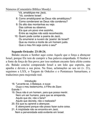 Números (Comentário Bíblico Moody)                                    78
          ‘Vá, amaldiçoe-me Jacó,
           ‘Vá, condene Israel'.
        8. Como amaldiçoarei se Deus não amaldiçoou?
           Como condenarei se Deus não condenou?
        9. Do alto das montanhas eu vejo.
           Das colinas eu observo.
           Eis que um povo vive sozinho,
           Entre as nações não está reconhecido.
       10. Quem pode contar a poeira de Jacó,
           Ou enumerar a nuvem da ‘poeira’ de Israel?
           Que eu morra a morte de um homem justo.
           Que o meu fim seja como o seu!"

     Segundo Oráculo: 23:18-24.
     Balaão encara o Senhor aqui como Aquele que o força a abençoar
Israel, porque Ele tem de cumprir a Sua palavra empenhada. O Senhor é
a fonte da força do Seu povo; por isso nenhum encanto faria efeito contra
ele. Balaão conclui comparando Israel a um leão que espreita, que
apanha e devora a sua presa. Na frase, aclamações ao seu rei (v. 21),
seguimos a LXX, o Targum de Onkelos e o Pentateuco Samaritano, e
traduzimos para majestade real.

                  Introdução
     18. "Levante-se, ó Balaque, e ouça:
         Ouça o meu testemunho, ó Filho de Zipor.
     Estrofe 1
     19. Deus não é um homem, para que possa mentir.
         Nem um ser humano, para que se arrependa.
         Aquilo que diz, não o faria?
         Aquilo que decreta, não o realizada?
     20. Eis que eu aprendi a abençoar,
         E abençoarei porque não posso fazer outra coisa.
     21. A iniqüidade não se encontra em Jacó,
        Nem a perversidade está evidente em Israel.
 