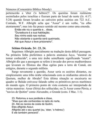 Números (Comentário Bíblico Moody)                                      82
pertencerão a 'eber ('o hebreu')". Os quenitas foram realmente
assimilados pelos israelitas e fizeram parte do Israel do norte (Jz. 4:17;
5:24) quando foram levados ao cativeiro pelos assírios em 722 A.C..
Contudo, W.F. Albright acha que "Assur" é um verbo, "eu olho
atentamente"; mas isto faz pouco sentido até mesmo como uma emenda.
       Então ele viu o quenita e... disse,
       "Duradoura é a sua habitação;
       Seu ninho está nas rochas.
       Não obstante o quenita será queimado,
       Até que Assur o leve prisioneiro".

     Sétimo Oráculo. 24 : 23, 24.
     Seguimos Albright parcialmente na tradução desta difícil passagem.
Na primeira linha preferimos a palavra aramaica haya, "mostrar ou
tornar conhecido", a uma raiz árabe semelhante significando "reunir".
Albright diz que a passagem se refere à invasão dos povos mediterrâneos
que levaram os filisteus das ilhas egéias para a terra de Canaã, em
estágios, durante o segundo milênio.
     Surge novamente a questão, Assur seria os assírios distantes, ou
simplesmente uma tribo árabe relacionada com os midianitas através de
Quetura, mulher de Abraão? Esta última situação se encaixaria no
quadro se Balaão estivesse falando sobre os primitivos povos marítimos
do mundo egeu. O primeiro ponto de vista costuma ser interpretado de
várias maneiras: Assur (Síria) dos selêucidas; ou 2) Assur como Pérsia, e
"navios de Quitim" como Alexandre, o Grande (cons. I Mac. 1:1).

     23. Retomou a sua parábola e disse,
     "Ilhas que são conhecidas no lado do norte,
     24. Até os navios da costa de Quitim,
     Eles afligirão Assur,
     Afligirão até o seu quartel (ou, 'eber, 'o hebreu')
     E ele também perecerá".
 