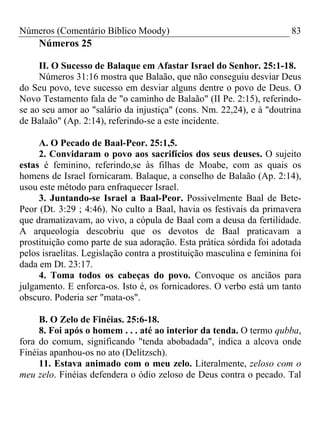 Números (Comentário Bíblico Moody)                                      83
     Números 25

     II. O Sucesso de Balaque em Afastar Israel do Senhor. 25:1-18.
     Números 31:16 mostra que Balaão, que não conseguiu desviar Deus
do Seu povo, teve sucesso em desviar alguns dentre o povo de Deus. O
Novo Testamento fala de "o caminho de Balaão" (II Pe. 2:15), referindo-
se ao seu amor ao "salário da injustiça" (cons. Nm. 22,24), e à "doutrina
de Balaão" (Ap. 2:14), referindo-se a este incidente.

     A. O Pecado de Baal-Peor. 25:1,5.
     2. Convidaram o povo aos sacrifícios dos seus deuses. O sujeito
estas é feminino, referindo,se às filhas de Moabe, com as quais os
homens de Israel fornicaram. Balaque, a conselho de Balaão (Ap. 2:14),
usou este método para enfraquecer Israel.
     3. Juntando-se Israel a Baal-Peor. Possivelmente Baal de Bete-
Peor (Dt. 3:29 ; 4:46). No culto a Baal, havia os festivais da primavera
que dramatizavam, ao vivo, a cópula de Baal com a deusa da fertilidade.
A arqueologia descobriu que os devotos de Baal praticavam a
prostituição como parte de sua adoração. Esta prática sórdida foi adotada
pelos israelitas. Legislação contra a prostituição masculina e feminina foi
dada em Dt. 23:17.
     4. Toma todos os cabeças do povo. Convoque os anciãos para
julgamento. E enforca-os. Isto é, os fornicadores. O verbo está um tanto
obscuro. Poderia ser "mata-os".

     B. O Zelo de Finéias. 25:6-18.
     8. Foi após o homem . . . até ao interior da tenda. O termo qubba,
fora do comum, significando "tenda abobadada", indica a alcova onde
Finéias apanhou-os no ato (Delitzsch).
     11. Estava animado com o meu zelo. Literalmente, zeloso com o
meu zelo. Finéias defendera o ódio zeloso de Deus contra o pecado. Tal
 