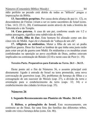 Números (Comentário Bíblico Moody)                                      84
ódio perfeito ao pecado está detrás de todas as "difíceis" pragas e
imprecações da Bíblia.
     13. Sacerdócio perpétuo. Por causa desta aliança de paz (v. 12), os
descendentes de Finéias viriam a ser os sumo sacerdotes de Israel (cons.
I Sm. 14:3; 22:11, 20). Continuaram assim através de toda a história do
Tabernáculo e do Templo.
     14. Casa paterna. A casa de um pai, conforme usado em 1:2 e
outras passagens, significa uma subdivisão de tribo.
     15. Cosbi, filha de Zur. Este homem foi alistado como um dos
cinco reis de Midiã. Aqui ele é chamado de "cabeça de um clã".
     17. Afligireis os midianitas. Matar a filha de um rei só podia
significar guerra. Deus fez Israel se lembrar de que tinha uma justa razão
para estar em pé de guerra com Midiã. Os midianitas e os moabitas eram
confederados na oposição ao povo escolhido de Deus, ambos estavam
implicados na contratação de Balaão (22:4) e neste caso de Peor (v. 18).

     Terceira Parte. Preparativos para Entrada na Terra. 26:1 – 36:13.

     Deste ponto até o fim de Números 36, o assunto principal está
diretamente 1igado à entrada de Israel na terra prometida, uma nova
convocação de guerreiros (cap. 26), problemas de herança de filhas e a
consagração de um sucessor de Moisés (cap. 27), a divisão da terra e
orientação para o estabelecimento da terra (caps. 32; 34) e o
estabelecimento das cidades levíticas (cap. 35).

     Números 26

     I. Segundo Recenseamento nas Planícies de Moabe. 26:1-65.

     5. Rúben, o primogênito de Israel. Este recenseamento, em
contraste ao do Sinai, faz uma lista das famílias das diferentes tribos,
tendo em vista a herança delas (cons. Gn. 46).
 