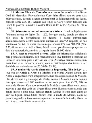 Números (Comentário Bíblico Moody)                                     85
      11. Mas os filhos de Coré não morreram. Nem toda a família de
Coré foi destruída. Provavelmente Coré tinha filhos adultos com suas
próprias casas, que não tiveram de participar do julgamento do pai (cons.
coment. sobre cap. 16). Alguns dos filhos de Coré ficaram famosos em
Israel. O profeta Samuel e o cantor Hemã (I Cr. 6:33-37; cons. Sl. 88, o
título).
      51. Seiscentos e um mil setecentos e trinta. Israel multiplicou-se
fenomenalmente no Egito (Êx. 1:20). Por que, então, depois de trinta e
oito anos de peregrinação no deserto, a nação permaneceu
aproximadamente dentro do mesmo número do Sinai? A resposta jaz nos
versículos 64, 65, os quais mostram que apenas três dos 603.550 (Nm.
2:32) ficaram vivos. Além disso, Israel passou por diversas pragas sérias
durante este período, a última das quais levou 29.000 vidas.
      53. A estes se repartirá a terra. Além de informações adicionais
para propósitos militares, este recenseamento teve também a intenção de
fornecer uma base para a divisão da terra. As tribos maiores herdariam
mais terra e as menores, menos, com a distribuição das tribos a ser
decidida por meio de sortes (26:54-56; 33:54).
      59. A mulher de Anrão chamava-se Joquebede, filha de Levi . . .
teve ela de Anrão a Arão e a Moisés, e a Miriã. Alguns acham que
Anrão e Joquebede eram antepassados, mas não o pai e a mãe de Moisés.
Eles dizem que a genealogia de Coate, Anrão e Moisés é curta demais
para que houvesse 8.600 coatitas de um mês para cima (3:27, 28) no
tempo de Moisés. Contudo, se o pai de Moisés tivesse filhos com outras
esposas e seus tios cada um tivesse filhos com diversas esposas, cada um
dando início a uma nova geração (tendo Moisés oitenta anos antes de
sair do Egito), então 8.600 primos com a idade de Moisés, além de
primos segundos e terceiros até aqueles com um mês de idade, não seria
um número exorbitante de se aceitar.
 