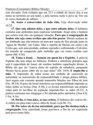 Números (Comentário Bíblico Moody)                                      87
esta elevação. Está evidente que em 32:1 a cidade de Jaezer deu o seu
nome ao território ao seu redor, e pela mesma razão o povo de Tiro era
às vezes chamado de sidônio.
      16. Autor e conservador de toda vida. Veja observação sobre
16:22.
      17. Que saia adiante deles, e que entre adiante deles. O hebraico
costuma usar antônimos para expressar totalidade. Josué seria o homem
que estaria com eles em qualquer situação. Para que a congregação do
Senhor não seja como ovelhas que não têm pastor. Moisés acabara de
ser lembrado que não entraria na terra por causa do Seu pecado junto às
"águas de Meribá", em Cades. Mas o espírito de Moisés era como o de
Cristo que, sem auto-piedade, embora rejeitado e enfrentando o Calvário,
foi tomado de compaixão pela multidão que viu como ovelhas sem
pastor (Mt. 9:36).
      18. Toma a Josué. . . homem em quem há o Espírito. A palavra
Espírito não tem artigo no hebraico. Embora a referência primária aqui
seja à capacidade de Josué, ele recebeu também capacitação divina. A
Bíblia diz que ele "estava cheio do espírito de sabedoria, porquanto
Moisés havia posto sobre ele as suas mãos" (Dt. 34:9). E impõe-lhe a
mão. A imposição de mãos como um símbolo de concessão de
autoridade ou transmissão de responsabilidade é antiga prática bíblica.
Jacó seguiu este costume quando transmitiu bênçãos aos filhos de José
(Gn. 48:14). O povo de Israel transferiu sua responsabilidade impondo as
mãos Sobre os levitas (Nm. 8:10), e os levitas transferiram sua própria
culpa para os novilhos da expiação impondo-lhes as mãos (8:12). A
prática continuou nas sinagogas e foi adotada pelos apóstolos (Atos 6:6;
I Tm. 4:14).
      19. Dá-lhe, à vista deles, as tuas ordens. O hebraico diz ordena-lhe.
A ordem era para todo o povo, além de Josué (veja Dt. 31).
      20. Põe sobre ele da tua autoridade, para que lhe obedeça toda a
congregação. Esta autoridade Josué precisava a fim de ser respeitado
pelo povo como líder.
 