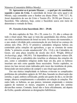 Números (Comentário Bíblico Moody)                                    88
     21. Apresentar-se-á perante Eleazar. . . o qual por ele constituirá,
segundo o juízo do Urim. A autoridade de Josué não seria igual à de
Moisés, cuja comunhão com o Senhor era direta (Núm. 7:89; 12:7, 8).
Josué dependeria do uso do Urim e Tumim (Êx. 28:30) por Eleazar, o
Sacerdote. Não sabemos, hoje, como o Sacerdote usava este meio de
determinar a vontade de Deus.

     IV. Terceira Lista Sacerdotal. 28:1 – 29:40.

      Os dois capítulos de Nm. 28 e 29, como Lv. 23, dão o esboço de
todo o ritual anual. Mas aqui se trata das quantidades das ofertas, tendo
em vista o estabelecimento de Israel na terra. Os meses são numerados, e
o ano ainda é dividido pela comemoração de uru festival no começo do
sétimo mês (Nm. 29:1). O primitivo calendário religioso hebreu era
controlado pelas estações da agricultura, o que se constata do nome
Abibe "a primeira cevada amadurecida" (Êx. 13:4) e do Calendário de
Gezer, em uma placa israelita do século dez (G.E. Wright, Biblical
Archaeology, págs. 180,181). Tal dependência das estações solares (Dt.
16:9) evitou que o calendário dos israelitas se afastasse das estações do
ano, como o calendário religioso árabe hoje em dia, pois os hebreus
inseriam um mês extra quando fosse necessário. Nestes capítulos, os
meses (as luas novas) eram indicadas pelo tocar das trombetas de prata,
fornecendo um meio prático de cumprir o ano ritual aqui prescrito.
      Em sua rústica simplicidade os hebreus evitavam os complicados
problemas do calendário egípcio de 365 dias, baseado na observação das
estrelas, o qual, embora sofisticado, perdia um quarto de dia e, no devido
tempo, alterava completamente o calendário em relação às estações. Por
outro lado, os hebreus, ao que parece, tomaram emprestado o sistema
egípcio de numerar os meses, enquanto a maior parte dos semitas
davam-lhes nomes. Contudo, Israel não o fazia oficialmente, até depois
do Exílio, quando adotaram as designações babilônicas.
 