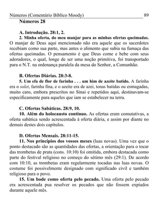 Números (Comentário Bíblico Moody)                                         89
     Números 28

     A. Introdução. 28:1, 2.
     2. Minha oferta, do meu manjar para as minhas ofertas queimadas.
O manjar de Deus aqui mencionado não era aquele que os sacerdotes
recebiam como sua parte, mas antes o alimento que subia na fumaça das
ofertas queimadas. O pensamento é que Deus come e bebe com seus
adoradores, o qual, longe de ser uma noção primitiva, foi transportado
para o N.T. na ordenança paralela da mesa do Senhor, a Comunhão.

     B. Ofertas Diárias. 28:3-8.
     5. Um efa de flor de farinha . . . um him de azeite batido. A farinha
era o solet, farinha fina, e o azeite era de azei, tonas batidas ou esmagadas,
muito caro, embora prescritos no Sinai e repetidos aqui, destinavam-se
especificamente para aqueles que iam se estabelecer na terra.

     C. Ofertas Sabáticas. 28:9, 10.
     10. Além do holocausto contínuo. As ofertas eram comutativas, a
oferta sabática sendo acrescentada à oferta diária, e assim por diante no
demais destes dois capítulos.

      D. Ofertas Mensais. 28:11-15.
      11. Nos princípios dos vossos meses (luas novas). Uma vez que o
ponto destacado são as quantidades das ofertas, a orientação para o tocar
das trombetas de prata (cons. 10:10) foi omitida, embora destacada como
parte do festival religioso no começo do sétimo mês (29:1). De acordo
com 10:10, as trombetas eram regularmente tocadas nas luas novas. O
costume foi possivelmente designado com significado civil e também
religioso para o povo.
      15. Um bode como oferta pelo pecado. Uma oferta pelo pecado
era acrescentada pua resolver os pecados que não fossem expiados
durante aquele mês.
 