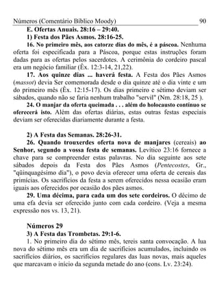 Números (Comentário Bíblico Moody)                                     90
   E. Ofertas Anuais. 28:16 – 29:40.
   1) Festa dos Pães Asmos. 28:16-25.
     16. No primeiro mês, aos catorze dias do mês, é a páscoa. Nenhuma
oferta foi especificada para a Páscoa, porque estas instruções foram
dadas para as ofertas pelos sacerdotes. A cerimônia do cordeiro pascal
era um negócio familiar (Êx. 12:3-14, 21,22).
     17. Aos quinze dias ... haverá festa. A Festa dos Pães Asmos
(massot) devia Ser comemorada desde o dia quinze até o dia vinte e um
do primeiro mês (Êx. 12:15-17). Os dias primeiro e sétimo deviam ser
sábados, quando não se faria nenhum trabalho "servil" (Nm. 28:18, 25 ).
     24. O manjar da oferta queimada . . . além do holocausto contínuo se
oferecerá isto. Além das ofertas diárias, estas outras festas especiais
deviam ser oferecidas diariamente durante a festa.

     2) A Festa das Semanas. 28:26-31.
     26. Quando trouxerdes oferta nova de manjares (cereais) ao
Senhor, segundo a vossa festa de semanas. Levítico 23:16 fornece a
chave para se compreender estas palavras. No dia seguinte aos sete
sábados depois da Festa dos Pães Asmos (Pentecostes, Gr.,
"qüinquagésimo dia"), o povo devia oferecer uma oferta de cereais das
primícias. Os sacrifícios da festa a serem oferecidos nessa ocasião eram
iguais aos oferecidos por ocasião dos pães asmos.
     29. Uma décima, para cada um dos sete cordeiros. O décimo de
uma efa devia ser oferecido junto com cada cordeiro. (Veja a mesma
expressão nos vs. 13, 21).

     Números 29
     3) A Festa das Trombetas. 29:1-6.
     1. No primeiro dia do sétimo mês, tereis santa convocação. A lua
nova do sétimo mês era um dia de sacrifícios acumulados, incluindo os
sacrifícios diários, os sacrifícios regulares das luas novas, mais aqueles
que marcavam o início da segunda metade do ano (cons. Lv. 23:24).
 