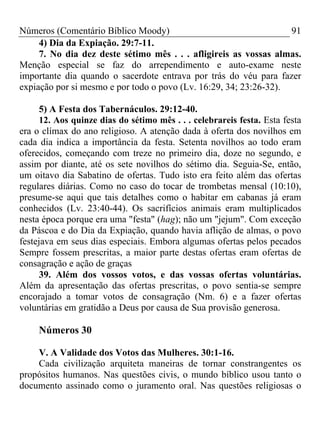 Números (Comentário Bíblico Moody)                                 91
     4) Dia da Expiação. 29:7-11.
     7. No dia dez deste sétimo mês . . . afligireis as vossas almas.
Menção especial se faz do arrependimento e auto-exame neste
importante dia quando o sacerdote entrava por trás do véu para fazer
expiação por si mesmo e por todo o povo (Lv. 16:29, 34; 23:26-32).

      5) A Festa dos Tabernáculos. 29:12-40.
      12. Aos quinze dias do sétimo mês . . . celebrareis festa. Esta festa
era o clímax do ano religioso. A atenção dada à oferta dos novilhos em
cada dia indica a importância da festa. Setenta novilhos ao todo eram
oferecidos, começando com treze no primeiro dia, doze no segundo, e
assim por diante, até os sete novilhos do sétimo dia. Seguia-Se, então,
um oitavo dia Sabatino de ofertas. Tudo isto era feito além das ofertas
regulares diárias. Como no caso do tocar de trombetas mensal (10:10),
presume-se aqui que tais detalhes como o habitar em cabanas já eram
conhecidos (Lv. 23:40-44). Os sacrifícios animais eram multiplicados
nesta época porque era uma "festa" (hag); não um "jejum". Com exceção
da Páscoa e do Dia da Expiação, quando havia aflição de almas, o povo
festejava em seus dias especiais. Embora algumas ofertas pelos pecados
Sempre fossem prescritas, a maior parte destas ofertas eram ofertas de
consagração e ação de graças
      39. Além dos vossos votos, e das vossas ofertas voluntárias.
Além da apresentação das ofertas prescritas, o povo sentia-se sempre
encorajado a tomar votos de consagração (Nm. 6) e a fazer ofertas
voluntárias em gratidão a Deus por causa de Sua provisão generosa.

     Números 30

    V. A Validade dos Votos das Mulheres. 30:1-16.
    Cada civilização arquiteta maneiras de tornar constrangentes os
propósitos humanos. Nas questões civis, o mundo bíblico usou tanto o
documento assinado como o juramento oral. Nas questões religiosas o
 
