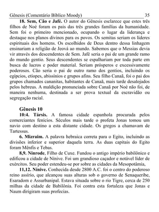 Gênesis (Comentário Bíblico Moody)                                        35
      18. Sem, Cão e Jafé. O autor do Gênesis esclarece que estes três
filhos de Noé foram os pais das três grandes famílias da humanidade.
Sem foi o primeiro mencionado, ocupando o lugar da liderança e
destaque nos planos divinos para os povos. Os semitas seriam os líderes
espirituais dos homens. Os escolhidos de Deus dentro dessa linhagem
ensinariam a religião de Jeová ao mundo. Sabemos que o Messias devia
vir através dos descendentes de Sem. Jafé seria o pai de um grande ramo
do mundo gentio. Seus descendentes se espalhariam por toda parte em
busca de lucros e poder material. Seriam prósperos e excessivamente
poderosos. Cão seria o pai de outro ramo dos gentios, incluindo os
egípcios, etíopes, abissínios e grupos afins. Seu filho Canaã, foi o pai dos
grupos chamados cananitas, habitantes de Canaã, mais tarde desalojados
pelos hebreus. A maldição pronunciada sobre Canaã por Noé não foi, de
maneira nenhuma, destinada a ser prova textual da escravidão ou
segregação racial.

     Gênesis 10
     10:4. Társis. A famosa cidade espanhola procurada pelos
comerciantes fenícios. Séculos mais tarde o profeta Jonas tomou um
navio com destino a esta distante cidade. Os gregos a chamavam de
Tartessus.
     6. Mizraim. A palavra hebraica correta para o Egito, incluindo as
divisões inferior e superior daquela terra. As duas capitais do Egito
foram Mênfis e Tebas.
     8,9. Ninrode, Filho de Cuxe. Fundou o antigo império babilônico e
edificou a cidade de Nínive. Foi um grandioso caçador e notável líder de
exércitos. Seu poder estendeu-se por sobre as cidades da Mesopotâmia,
     11,12. Nínive. Conhecida desde 2800 A.C. foi o centro do poderoso
reino assírio, que alcançou suas alturas sob o governo de Senaqueribe,
Esaradom e Assurbanipal. Estava situada sobre o rio Tigre, cerca de 250
milhas da cidade de Babilônia. Foi contra esta fortaleza que Jonas e
Naum dirigiram suas profecias.
 
