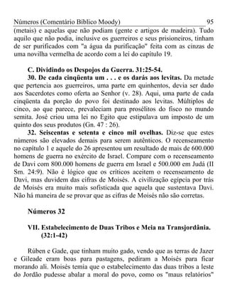 Números (Comentário Bíblico Moody)                                     95
(metais) e aquelas que não podiam (gente e artigos de madeira). Tudo
aquilo que não podia, inclusive os guerreiros e seus prisioneiros, tinham
de ser purificados com "a água da purificação" feita com as cinzas de
uma novilha vermelha de acordo com a lei do capítulo 19.

     C. Dividindo os Despojos da Guerra. 31:25-54.
     30. De cada cinqüenta um . . . e os darás aos levitas. Da metade
que pertencia aos guerreiros, uma parte em quinhentos, devia ser dado
aos Sacerdotes como oferta ao Senhor (v. 28). Aqui, uma parte de cada
cinqüenta da porção do povo foi destinado aos levitas. Múltiplos de
cinco, ao que parece, prevaleciam para prosélitos do fisco no mundo
semita. José criou uma lei no Egito que estipulava um imposto de um
quinto dos seus produtos (Gn. 47 : 26).
     32. Seiscentas e setenta e cinco mil ovelhas. Diz-se que estes
números são elevados demais para serem autênticos. O recenseamento
no capítulo 1 e aquele do 26 apresentou um resultado de mais de 600.000
homens de guerra no exército de Israel. Compare com o recenseamento
de Davi com 800.000 homens de guerra em Israel e 500.000 em Judá (II
Sm. 24:9). Não é lógico que os críticos aceitem o recenseamento de
Davi, mas duvidem das cifras de Moisés. A civilização egípcia por trás
de Moisés era muito mais sofisticada que aquela que sustentava Davi.
Não há maneira de se provar que as cifras de Moisés não são corretas.

     Números 32

     VII. Estabelecimento de Duas Tribos e Meia na Transjordânia.
          (32:1-42)

     Rúben e Gade, que tinham muito gado, vendo que as terras de Jazer
e Gileade eram boas para pastagens, pediram a Moisés para ficar
morando ali. Moisés temia que o estabelecimento das duas tribos a leste
do Jordão pudesse abalar a moral do povo, como os "maus relatórios"
 