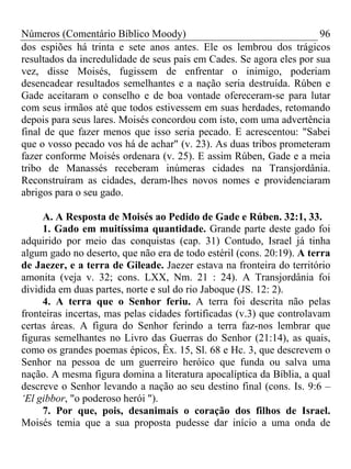 Números (Comentário Bíblico Moody)                                    96
dos espiões há trinta e sete anos antes. Ele os lembrou dos trágicos
resultados da incredulidade de seus pais em Cades. Se agora eles por sua
vez, disse Moisés, fugissem de enfrentar o inimigo, poderiam
desencadear resultados semelhantes e a nação seria destruída. Rúben e
Gade aceitaram o conselho e de boa vontade ofereceram-se para lutar
com seus irmãos até que todos estivessem em suas herdades, retomando
depois para seus lares. Moisés concordou com isto, com uma advertência
final de que fazer menos que isso seria pecado. E acrescentou: "Sabei
que o vosso pecado vos há de achar" (v. 23). As duas tribos prometeram
fazer conforme Moisés ordenara (v. 25). E assim Rúben, Gade e a meia
tribo de Manassés receberam inúmeras cidades na Transjordânia.
Reconstruíram as cidades, deram-lhes novos nomes e providenciaram
abrigos para o seu gado.

     A. A Resposta de Moisés ao Pedido de Gade e Rúben. 32:1, 33.
     1. Gado em muitíssima quantidade. Grande parte deste gado foi
adquirido por meio das conquistas (cap. 31) Contudo, Israel já tinha
algum gado no deserto, que não era de todo estéril (cons. 20:19). A terra
de Jaezer, e a terra de Gileade. Jaezer estava na fronteira do território
amonita (veja v. 32; cons. LXX, Nm. 21 : 24). A Transjordânia foi
dividida em duas partes, norte e sul do rio Jaboque (JS. 12: 2).
     4. A terra que o Senhor feriu. A terra foi descrita não pelas
fronteiras incertas, mas pelas cidades fortificadas (v.3) que controlavam
certas áreas. A figura do Senhor ferindo a terra faz-nos lembrar que
figuras semelhantes no Livro das Guerras do Senhor (21:14), as quais,
como os grandes poemas épicos, Êx. 15, Sl. 68 e Hc. 3, que descrevem o
Senhor na pessoa de um guerreiro heróico que funda ou salva uma
nação. A mesma figura domina a literatura apocalíptica da Bíblia, a qual
descreve o Senhor levando a nação ao seu destino final (cons. Is. 9:6 –
‘El gibbor, "o poderoso herói ").
     7. Por que, pois, desanimais o coração dos filhos de Israel.
Moisés temia que a sua proposta pudesse dar início a uma onda de
 