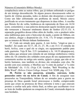 Números (Comentário Bíblico Moody)                                     97
complacência entre as outras tribos, que já tinham enfrentado os perigos
de um inimigo desconhecido. Se alguns poucos descansassem sobre os
lauréis de vitórias passadas, todos os demais não desejariam o mesmo?
Como um líder enfrentando um problema de moral, Moisés estava
justificado no severo tratamento que dispensou às duas tribos. A escolha
que Moisés fez do verbo, lembrou-os da repreensão de Deus em 14:34
(cons. comentário); e suas palavras destacaram aquele incidente para que
não tornassem a fracassar totalmente diante do Senhor (32:11.13). A
separação geográfica dessas tribos além do Jordão, veio a produzir nelas
uma indiferença para com o bem-estar da nação, a ponto de Débora, em
seu cântico, chegar a desprezá-los (Jz. 5:16, 17). O tempo comprovou
que os temores de Moisés tinham fundamentos.
      27. Cada um ornado para guerra. A raiz heilas, "cingir-se para a
batalha", foi usado em 32:17, 20, 21, 27, 30, e em 31:3. O cinturão do
herói, heilisa, com o qual ele se cingia, era equipamento padrão para
cada guerreiro. Veja II Sm. 2:21 (armadura) e Jz. 14:19 (despojou-os),
que indica que arrancar este cinturão de um inimigo simbolizava vitória
sobre ele. Os cinturões dos soldados eram peças do seu equipamento tão
comumente aceitas na antiga arte semita, egípcia e grega, que não só os
heróis humanos, mas também os divinos são retratados com eles. De
acordo com esse costume, o MesSias usa "o cinto da justiça" e "o cinto
da fidelidade" (Is. 11:5). (Veja C.H. Gordon, "Belt Wrestling in the
Bible Word", Hebrew Union College Annual, Vol. XXIII, pág. 131).
      30. Porém se não passarem, armados, convosco, terão
possessões entre vós na terra de Canaã. A fim de assegurar suas
possessões na Transjordânia, tinham de ser armados para a guerra na
presença de Deus quando Israel atravessasse o Jordão, comprovando
assim que criam na promessa de Deus referente à terra e que estavam
prontos a confiar nele pela vitória final, as tribos que escolheram viver
ao leste do Jordão ajudaram na conquista de Canaã, retornando depois às
suas herdades.
 