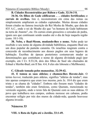 Números (Comentário Bíblico Moody)                                     98
     B. Cidades Reconstruídas por Rúben e Gade. 32:34-3 8.
     34-36. Os filhos de Gade edificaram . . . cidades fortificadas; e
currais de ovelhas. Isto é, reconstruíram em cima das ruínas ou
simplesmente ampliaram as cidades capturadas. Muitas dessas cidades
foram citadas na famosa inscrição do Rei Mesha de Moabe, que data de
835 A.C., onde o rei de Moabe diz que "os homens de Gade habitaram
na terra de Atarote", etc. Os currais eram grosseiros e cercados de pedra,
iguais aos que continuam sendo usados até o dia de hoje naquela região
(cons. 10:1-18).
     38. Nebo, e Baal-Meom, mudando-lhes o nome. Nebo pode ter
recebido o seu nome de alguma divindade babilônica, enquanto Baal era
um deus popular do panteão cananita. Os israelitas reagiram contra a
concessão de reconhecimento aos deuses pagãos em seus lugares de
habitação. Escribas de épocas posteriores costumavam mudar as
denominações que continham o nome de alguma divindade pagã (por
exemplo, em I Cr. 8:33,34, dois dos filhos de Saul são chamados de
Esbaal e Meribe-Baal; em II Sm. 4:4, 8 eles são Isbosete e Mefibosete).

      C. Gileade tomada pelos manassitas. 32:39-42.
      41. E tomou as suas aldeias; e chamou-lhes Havote-Jair. O
termo havvot, traduzido para aldeias, significa "aldeias de tendas"; mas
isto apenas comprova que eram isso mesmo, pois Jz. 10:4 diz que eram
trinta e as chama de "cidades". Embora não fossem mais "cidades de
tendas", também não eram fortalezas, como Quenate, mencionada no
versículo seguinte, onde o texto fala de Quenate com as suas aldeias. O
povo que trabalhava nos campos, embora morasse em cabanas, podia
encontrar refúgio por trás dos muros da cidade-mãe, quando houvesse
alguma invasão.

     Números 33

     VIII. A Rota do Egito até o Jordão. 33:1-49.
 